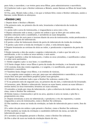 para Arão, o sacerdote, e as vestes para seus filhos, para administrarem o sacerdócio.
42 Conforme tudo o que o Senhor ordenara a Moisés, assim fizeram os filhos de Israel toda
a obra.
43 Viu, pois, Moisés toda a obra, e eis que a tinham feito; como o Senhor ordenara, assim a
fizeram; então Moisés os abençoou.
»ÊXODO [40]
1 Depois disse o Senhor a Moisés:
2 No primeiro mês, no primeiro dia do mês, levantarás o tabernáculo da tenda da
revelação,
3 e porás nele a arca do testemunho, e resguardaras a arca com o véu.
4 Depois colocarás nele a mesa, e porás em ordem o que se deve pôr em ordem nela;
também colocarás nele o candelabro, e acenderás as suas lâmpadas.
5 E porás o altar de ouro para o incenso diante da arca do testemunho; então pendurarás o
reposteiro da porta do tabernáculo.
6 E porás o altar do holocausto diante da porta do tabernáculo da tenda da revelação.
7 E porás a pia entre a tenda da revelação e o altar, e nela deitarás água.
8 Depois levantarás as cortinas do átrio ao redor, e pendurarás o reposteiro da porta do
átrio.
9 Então tomarás o óleo da unção e ungirás o tabernáculo, e tudo o que há nele; e o
santificarás, a ele e a todos os seus móveis; e será santo.
10 Ungirás também o altar do holocausto, e todos os seus utensílios, e santificarás o altar;
e o altar será santíssimo.
11 Então ungirás a pia e a sua base, e a santificarás.
12 E farás chegar Arão e seus filhos à porta da tenda da revelação, e os lavarás com água.
13 E vestirás Arão das vestes sagradas, e o ungirás, e o santificarás, para que me
administre o sacerdócio.
14 Também farás chegar seus filhos, e os vestirás de túnicas,
15 e os ungirás como ungiste a seu pai, para que me administrem o sacerdócio, e a sua
unção lhes será por sacerdócio perpétuo pelas suas gerações.
16 E Moisés fez conforme tudo o que o Senhor lhe ordenou; assim o fez.
17 E no primeiro mês do segundo ano, no primeiro dia do mês, o tabernáculo foi levantado.
18 Levantou, pois, Moisés o tabernáculo: lançou as suas bases; armou as suas tábuas e
nestas meteu os seus travessões; levantou as suas colunas;
19 estendeu a tenda por cima do tabernáculo, e pôs a cobertura da tenda sobre ela, em
cima, como o Senhor lhe ordenara.
20 Então tomou o testemunho e pô-lo na arca, ajustou à arca os varais, e pôs-lhe o
propiciatório em cima.
21 Depois introduziu a arca no tabernáculo, e pendurou o véu do reposteiro, e assim
resguardou a arca do testemunho, como o Senhor lhe ordenara.
22 Pôs também a mesa na tenda da revelação, ao lado do tabernáculo para o norte, fora do
véu,
23 e sobre ela pôs em ordem o pão perante o Senhor, como o Senhor lhe ordenara.
24 Pôs também na tenda da revelação o candelabro defronte da mesa, ao lado do
tabernáculo para o sul,
25 e acendeu as lâmpadas perante o Senhor, como o Senhor lhe ordenara.
26 Pôs o altar de ouro na tenda da revelação diante do véu,
- 113 -
 