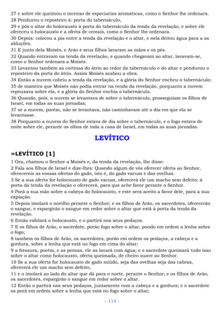 27 e sobre ele queimou o incenso de especiarias aromáticas, como o Senhor lhe ordenara.
28 Pendurou o reposteiro à: porta do tabernáculo,
29 e pôs o altar do holocausto à porta do tabernáculo da tenda da revelação, e sobre ele
ofereceu o holocausto e a oferta de cereais, como o Senhor lhe ordenara.
30 Depois: colocou a pia entre a tenda da revelação e o altar, e nela deitou água para a as
abluções.
31 E junto dela Moisés, e Arão e seus filhos lavaram as mãos e os pés.
32 Quando entravam na tenda da revelação, e quando chegavam ao altar, lavavam-se,
como o Senhor ordenara a Moisés.
33 Levantou também as cortinas do átrio ao redor do tabernáculo e do altar e pendurou o
reposteiro da porta do átrio. Assim Moisés acabou a obra.
34 Então a nuvem cobriu a tenda da revelação, e a glória do Senhor encheu o tabernáculo;
35 de maneira que Moisés não podia entrar na tenda da revelação, porquanto a nuvem
repousava sobre ela, e a glória do Senhor enchia o tabernáculo.
36 Quando, pois, a nuvem se levantava de sobre o tabernáculo, prosseguiam os filhos de
Israel, em todas as suas jornadas;
37 se a nuvem, porém, não se levantava, não caminhavam até o dia em que ela se
levantasse.
38 Porquanto a nuvem do Senhor estava de dia sobre o tabernáculo, e o fogo estava de
noite sobre ele, perante os olhos de toda a casa de Israel, em todas as suas jornadas.
LEVÍTICO
»LEVÍTICO [1]
1 Ora, chamou o Senhor a Moisés e, da tenda da revelação, lhe disse:
2 Fala aos filhos de Israel e dize-lhes: Quando algum de vós oferecer oferta ao Senhor,
oferecereis as vossas ofertas do gado, isto é, do gado vacum e das ovelhas.
3 Se a sua oferta for holocausto de gado vacum, oferecerá ele um macho sem defeito; à
porta da tenda da revelação o oferecerá, para que ache favor perante o Senhor.
4 Porá a sua mão sobre a cabeça do holocausto, e este será aceito a favor dele, para a sua
expiação.
5 Depois imolará o novilho perante o Senhor; e os filhos de Arão, os sacerdotes, oferecerão
o sangue, e espargirão o sangue em redor sobre o altar que está à porta da tenda da
revelação.
6 Então esfolará o holocausto, e o partirá nos seus pedaços.
7 E os filhos de Arão, o sacerdote, porão fogo sobre o altar, pondo em ordem a lenha sobre
o fogo;
8 também os filhos de Arão, os sacerdotes, porão em ordem os pedaços, a cabeça e a
gordura, sobre a lenha que está no fogo em cima do altar;
9 a fressura, porém, e as pernas, ele as lavará com água; e o sacerdote queimará tudo isso
sobre o altar como holocausto, oferta queimada, de cheiro suave ao Senhor.
10 Se a sua oferta for holocausto de gado miúdo, seja das ovelhas seja das cabras,
oferecerá ele um macho sem defeito,
11 e o imolará ao lado do altar que dá para o norte, perante o Senhor; e os filhos de Arão,
os sacerdotes, espargirão o sangue em redor sobre o altar.
12 Então o partirá nos seus pedaços, juntamente com a cabeça e a gordura; e o sacerdote
os porá em ordem sobre a lenha que está no fogo sobre o altar;
- 114 -
 