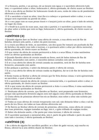 13 a fressura, porém, e as pernas, ele as lavará com água; e o sacerdote oferecerá tudo
isso, e o queimará sobre o altar; holocausto é, oferta queimada, de cheiro suave ao Senhor.
14 Se a sua oferta ao Senhor for holocausto tirado de aves, então de rolas ou de pombinhos
oferecerá a sua oferta.
15 E o sacerdote a trará ao altar, tirar-lhe-á a cabeça e a queimará sobre o altar; e o seu
sangue será espremido na parede do altar;
16 e o seu papo com as suas penas tirará e o lançará junto ao altar, para o lado do oriente,
no lugar da cinza;
17 e fendê-la-á junto às suas asas, mas não a partirá; e o sacerdote a queimará em cima
do altar sobre a lenha que está no fogo; holocausto é, oferta queimada, de cheiro suave ao
Senhor.
»LEVÍTICO [2]
1 Quando alguém fizer ao Senhor uma oferta de cereais, a sua oferta será de flor de
farinha; deitará nela azeite, e sobre ela porá incenso;
2 e a trará aos filhos de Arão, os sacerdotes, um dos quais lhe tomará um punhado da flor
de farinha e do azeite com todo o incenso, e o queimará sobre o altar por oferta memorial,
oferta queimada, de cheiro suave ao Senhor.
3 O que restar da oferta de cereais pertencerá a Arão e a seus filhos; é coisa santíssima
entre as ofertas queimadas ao Senhor.
4 Quando fizerdes oferta de cereais assada ao forno, será de bolos ázimos de flor de
farinha, amassados com azeite, e coscorões ázimos untados com azeite.
5 E se a tua oferta for oferta de cereais assada na assadeira, será de flor de farinha sem
fermento, amassada com azeite.
6 Em pedaços a partirás, e sobre ela deitarás azeite; é oferta de cereais.
7 E se a tua oferta for oferta de cereais cozida na frigideira, far-se-á de flor de farinha com
azeite.
8 Então trarás ao Senhor a oferta de cereais que for feita destas coisas; e será apresentada
ao sacerdote, o qual a levará ao altar.
9 E o sacerdote tomará da oferta de cereais o memorial dela, e o queimará sobre o altar; é
oferta queimada, de cheiro suave ao Senhor.
10 E o que restar da oferta de cereais pertencerá a Arão e a seus filhos; é coisa santíssima
entre as ofertas queimadas ao Senhor.
11 Nenhuma oferta de cereais, que fizerdes ao Senhor, será preparada com fermento;
porque não queimareis fermento algum nem mel algum como oferta queimada ao Senhor.
12 Como oferta de primícias oferecê-los-eis ao Senhor; mas sobre o altar não subirão por
cheiro suave.
13 Todas as suas ofertas de cereais temperarás com sal; não deixarás faltar a elas o sal do
pacto do teu Deus; em todas as tuas ofertas oferecerás sal.
14 Se fizeres ao Senhor oferta de cereais de primícias, oferecerás, como oferta de cereais
das tuas primícias, espigas tostadas ao fogo, isto é, o grão trilhado de espigas verdes.
15 Sobre ela deitarás azeite, e lhe porás por cima incenso; é oferta de cereais.
16 O sacerdote queimará o memorial dela, isto é, parte do grão trilhado e parte do azeite
com todo o incenso; é oferta queimada ao Senhor.
»LEVÍTICO [3]
1 Se a oferta de alguém for sacrifício pacífico: se a fizer de gado vacum, seja macho ou
fêmea, oferecê-la-á sem defeito diante do Senhor;
- 115 -
 