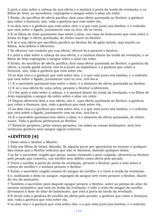 2 porá a mão sobre a cabeça da sua oferta e a imolará à porta da tenda da revelação; e os
filhos de Arão, os sacerdotes, espargirão o sangue sobre o altar em redor.
3 Então, do sacrifício de oferta pacífica, fará uma oferta queimada ao Senhor; a gordura
que cobre a fressura, sim, toda a gordura que está sobre ela,
4 os dois rins e a gordura que está sobre eles, e a que está junto aos lombos, e o redenho
que está sobre o fígado, juntamente com os rins, ele os tirará.
5 E os filhos de Arão queimarão isso sobre o altar, em cima do holocausto que está sobre a
lenha no fogo; é oferta queimada, de cheiro suave ao Senhor.
6 E se a sua oferta por sacrifício pacífico ao Senhor for de gado miúdo, seja macho ou
fêmea, sem defeito o oferecerá.
7 Se oferecer um cordeiro por sua oferta, oferecê-lo-á perante o Senhor;
8 e porá a mão sobre a cabeça da sua oferta, e a imolará diante da tenda da revelação; e os
filhos de Arão espargirão o sangue sobre o altar em redor.
9 Então, do sacrifício de oferta pacífica, fará uma oferta queimada ao Senhor; a gordura da
oferta, a cauda gorda inteira, tirá-la-á junto ao espinhaço; e a gordura que cobre a
fressura, sim, toda a gordura que está sobre ela,
10 os dois rins e a gordura que está sobre eles, e a que está junto aos lombos, e o redenho
que está sobre o fígado, juntamente com os rins, tirá-los-á.
11 E o sacerdote queimará isso sobre o altar; é o alimento da oferta queimada ao Senhor.
12 E se a sua oferta for uma cabra, perante o Senhor a oferecerá;
13 e lhe porá a mão sobre a cabeça, e a imolará diante da tenda da revelação; e os filhos de
Arão espargirão o sangue da cabra sobre o altar em redor.
14 Depois oferecerá dela a sua oferta, isto é, uma oferta queimada ao Senhor; a gordura
que cobre a fressura, sim, toda a gordura que está sobre ela,
15 os dois rins e a gordura que está sobre eles, e a que está junto aos lombos, e o redenho
que está sobre o fígado, juntamente com os rins, tirá-los-á.
16 E o sacerdote queimará isso sobre o altar; é o alimento da oferta queimada, de cheiro
suave. Toda a gordura pertencerá ao Senhor.
17 Estatuto perpétuo, pelas vossas gerações, em todas as vossas habitações, será isto:
nenhuma gordura nem sangue algum comereis.
»LEVÍTICO [4]
1 Disse mais o Senhor a Moisés:
2 Fala aos filhos de Israel, dizendo: Se alguém pecar por ignorância no tocante a qualquer
das coisas que o Senhor ordenou que não se fizessem, fazendo qualquer delas;
3 se for o sacerdote ungido que pecar, assim tornando o povo culpado, oferecerá ao Senhor,
pelo pecado que cometeu, um novilho sem defeito como oferta pelo pecado.
4 Trará o novilho à porta da tenda da revelação, perante o Senhor; porá a mão sobre a
cabeça do novilho e o imolará perante o Senhor.
5 Então o sacerdote ungido tomará do sangue do novilho, e o trará à tenda da revelação;
6 e, molhando o dedo no sangue, espargirá do sangue sete vezes perante o Senhor, diante
do véu do santuário.
7 Também o sacerdote porá daquele sangue perante o Senhor, sobre as pontas do altar do
incenso aromático, que está na tenda da revelação; e todo o resto do sangue do novilho
derramará à base do altar do holocausto, que está à porta da tenda da revelação.
8 E tirará toda a gordura do novilho da oferta pelo pecado; a gordura que cobre a fressura,
sim, toda a gordura que está sobre ela,
9 os dois rins e a gordura que está sobre eles, e a que está junto aos lombos, e o redenho
- 116 -
 