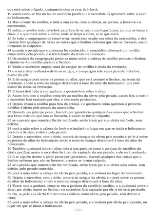 que está sobre o fígado, juntamente com os rins, tirá-los-á,
10 assim como se tira do boi do sacrifício pacífico; e o sacerdote os queimará sobre o altar
do holocausto.
11 Mas o couro do novilho, e toda a sua carne, com a cabeça, as pernas, a fressura e o
excremento,
12 enfim, o novilho todo, levá-lo-á para fora do arraial a um lugar limpo, em que se lança a
cinza, e o queimará sobre a lenha; onde se lança a cinza, aí se queimará.
13 Se toda a congregação de Israel errar, sendo isso oculto aos olhos da assembléia, e eles
tiverem feito qualquer de todas as coisas que o Senhor ordenou que não se fizessem, assim
tornando-se culpados;
14 quando o pecado que cometeram for conhecido, a assembléia oferecerá um novilho
como oferta pelo pecado, e o trará diante da tenda da revelação.
15 Os anciãos da congregação porão as mãos sobre a cabeça do novilho perante o Senhor;
e imolar-se-á o novilho perante o Senhor.
16 Então o sacerdote ungido trará do sangue do novilho à tenda da revelação;
17 e o sacerdote molhará o dedo no sangue, e o espargirá sete vezes perante o Senhor,
diante do véu.
18 E do sangue porá sobre as pontas do altar, que está perante o Senhor, na tenda da
revelação; e todo o resto do sangue derramará à base do altar do holocausto, que está
diante da tenda da revelação.
19 E tirará dele toda a sua gordura, e queimá-la-á sobre o altar.
20 Assim fará com o novilho; como fez ao novilho da oferta pelo pecado, assim fará a este; e
o sacerdote fará expiação por eles, e eles serão perdoados.
21 Depois levará o novilho para fora do arraial, e o queimará como queimou o primeiro
novilho; é oferta pelo pecado da assembléia.
22 Quando um príncipe pecar, fazendo por ignorância qualquer das coisas que o Senhor
seu Deus ordenou que não se fizessem, e assim se tornar culpado;
23 se o pecado que cometeu lhe for notificado, então trará por sua oferta um bode, sem
defeito;
24 porá a mão sobre a cabeça do bode e o imolará no lugar em que se imola o holocausto,
perante o Senhor; é oferta pelo pecado.
25 Depois o sacerdote, com o dedo, tomará do sangue da oferta pelo pecado e pô-lo-á sobre
as pontas do altar do holocausto; então o resto do sangue derramará à base do altar do
holocausto.
26 Também queimará sobre o altar toda a sua gordura como a gordura do sacrifício da
oferta pacífica; assim o sacerdote fará por ele expiação do seu pecado, e ele será perdoado.
27 E se alguém dentre a plebe pecar por ignorância, fazendo qualquer das coisas que o
Senhor ordenou que não se fizessem, e assim se tornar culpado;
28 se o pecado que cometeu lhe for notificado, então trará por sua oferta uma cabra, sem
defeito, pelo pecado cometido;
29 porá a mão sobre a cabeça da oferta pelo pecado, e a imolará no lugar do holocausto.
30 Depois o sacerdote, com o dedo, tomará do sangue da oferta, e o porá sobre as pontas
do altar do holocausto; e todo o resto do sangue derramará à base do altar.
31 Tirará toda a gordura, como se tira a gordura do sacrifício pacífico, e a queimará sobre o
altar, por cheiro suave ao Senhor; e o sacerdote fará expiação por ele, e ele será perdoado.
32 Ou, se pela sua oferta trouxer uma cordeira como oferta pelo pecado, sem defeito a
trará;
33 porá a mão sobre a cabeça da oferta pelo pecado, e a imolará por oferta pelo pecado, no
lugar em que se imola o holocausto.
- 117 -
 
