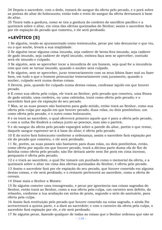 34 Depois o sacerdote, com o dedo, tomará do sangue da oferta pelo pecado, e o porá sobre
as pontas do altar do holocausto; então todo o resto do sangue da oferta derramará à base
do altar.
35 Tirará toda a gordura, como se tira a gordura do cordeiro do sacrifício pacífico e a
queimará sobre o altar, em cima das ofertas queimadas do Senhor; assim o sacerdote fará
por ele expiação do pecado que cometeu, e ele será perdoado.
»LEVÍTICO [5]
1 Se alguém, tendo-se ajuramentado como testemunha, pecar por não denunciar o que viu,
ou o que soube, levará a sua iniqüidade.
2 Se alguém tocar alguma coisa imunda, seja cadáver de besta-fera imunda, seja cadáver
de gado imundo, seja cadáver de réptil imundo, embora faça sem se aperceber, contudo
será ele imundo e culpado.
3 Se alguém, sem se aperceber tocar a imundícia de um homem, seja qual for a imundícia
com que este se tornar imundo, quando o souber será culpado.
4 Se alguém, sem se aperceber, jurar temerariamente com os seus lábios fazer mal ou fazer
bem, em tudo o que o homem pronunciar temerariamente com juramento, quando o
souber, culpado será numa destas coisas.
5 Deverá, pois, quando for culpado numa destas coisas, confessar aquilo em que houver
pecado.
6 E como sua oferta pela culpa, ele trará ao Senhor, pelo pecado que cometeu, uma fêmea
de gado miúdo; uma cordeira, ou uma cabrinha, trará como oferta pelo pecado; e o
sacerdote fará por ele expiação do seu pecado.
7 Mas, se as suas posses não bastarem para gado miúdo, então trará ao Senhor, como sua
oferta pela culpa por aquilo em que houver pecado, duas rolas, ou dois pombinhos; um
como oferta pelo pecado, e o outro como holocausto;
8 e os trará ao sacerdote, o qual oferecerá primeiro aquele que é para a oferta pelo pecado,
e com a unha lhe fenderá a cabeça junto ao pescoço, mas não o partirá;
9 e do sangue da oferta pelo pecado espargirá sobre a parede do altar, porém o que restar,
daquele sangue espremer-se-á à base do altar; é oferta pelo pecado.
10 E do outro fará holocausto conforme a ordenança; assim o sacerdote fará expiação por
ele do pecado que cometeu, e ele será perdoado.
11 Se, porém, as suas posses não bastarem para duas rolas, ou dois pombinhos, então,
como oferta por aquilo em que houver pecado, trará a décima parte duma efa de flor de
farinha como oferta pelo pecado; não lhe deitará azeite nem lhe porá em cima incenso,
porquanto é oferta pelo pecado;
12 e o trará ao sacerdote, o qual lhe tomará um punhado como o memorial da oferta, e a
queimará sobre o altar em cima das ofertas queimadas do Senhor; é oferta pelo pecado.
13 Assim o sacerdote fará por ele expiação do seu pecado, que houver cometido em alguma
destas coisas, e ele será perdoado; e o restante pertencerá ao sacerdote, como a oferta de
cereais.
14 Disse mais o Senhor a Moisés:
15 Se alguém cometer uma transgressão, e pecar por ignorância nas coisas sagradas do
Senhor, então trará ao Senhor, como a sua oferta pela culpa, um carneiro sem defeito, do
rebanho, conforme a tua avaliação em siclos de prata, segundo o siclo do santuário, para
oferta pela culpa.
16 Assim fará restituição pelo pecado que houver cometido na coisa sagrada, e ainda lhe
acrescentará a quinta parte, e a dará ao sacerdote; e com o carneiro da oferta pela culpa, o
sacerdote fará expiação por ele, e ele será perdoado.
17 Se alguém pecar, fazendo qualquer de todas as coisas que o Senhor ordenou que não se
- 118 -
 