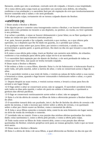 fizessem, ainda que não o soubesse, contudo será ele culpado, e levará a sua iniqüidade;
18 e como oferta pela culpa trará ao sacerdote um carneiro sem defeito, do rebanho,
conforme a tua avaliação; e o sacerdote fará por ele expiação do erro que involuntariamente
houver cometido sem o saber; e ele será perdoado.
19 É oferta pela culpa; certamente ele se tornou culpado diante do Senhor.
»LEVÍTICO [6]
1 Disse ainda o Senhor a Moisés:
2 Se alguém pecar e cometer uma transgressão contra o Senhor, e se houver dolosamente
para com o seu próximo no tocante a um depósito, ou penhor, ou roubo, ou tiver oprimido
a seu próximo;
3 se achar o perdido, e nisso se houver dolosamente e jurar falso; ou se fizer qualquer de
todas as coisas em que o homem costuma pecar;
4 se, pois, houver pecado e for culpado, restituirá o que roubou, ou o que obteve pela
opressão, ou o depósito que lhe foi dado em guarda, ou o perdido que achou,
5 ou qualquer coisa sobre que jurou falso; por inteiro o restituirá, e ainda a isso
acrescentará a quinta parte; a quem pertence, lho dará no dia em que trouxer a sua oferta
pela culpa.
6 E como a sua oferta pela culpa, trará ao Senhor um carneiro sem defeito, do rebanho;
conforme a tua avaliação para oferta pela culpa trá-lo-á ao sacerdote;
7 e o sacerdote fará expiação por ele diante do Senhor, e ele será perdoado de todas as
coisas que tiver feito, nas quais se tenha tornado culpado.
8 Disse mais o Senhor a Moisés:
9 Dá ordem a Arão e a seus filhos, dizendo: Esta é a lei do holocausto: o holocausto ficará a
noite toda, até pela manhã, sobre a lareira do altar, e nela se conservará aceso o fogo do
altar.
10 E o sacerdote vestirá a sua veste de linho, e vestirá as calças de linho sobre a sua carne;
e levantará a cinza, quando o fogo houver consumido o holocausto sobre o altar, e a porá
junto ao altar.
11 Depois despirá as suas vestes, e vestirá outras vestes; e levará a cinza para fora do
arraial a um lugar limpo.
12 O fogo sobre o altar se conservará aceso; não se apagará. O sacerdote acenderá lenha
nele todos os dias pela manhã, e sobre ele porá em ordem o holocausto, e queimará a
gordura das ofertas pacíficas.
13 O fogo se conservará continuamente aceso sobre o altar; não se apagará.
14 Esta é a lei da oferta de cereais: os filhos de Arão a oferecerão perante o Senhor diante
do altar.
15 O sacerdote tomará dela um punhado, isto é, da flor de farinha da oferta de cereais e do
azeite da mesma, e todo o incenso que estiver sobre a oferta de cereais, e os queimará
sobre o altar por cheiro suave ao Senhor, como o memorial da oferta.
16 E Arão e seus filhos comerão o restante dela; comê-lo-ão sem fermento em lugar santo;
no átrio da tenda da revelação o comerão.
17 Levedado não se cozerá. Como a sua porção das minhas ofertas queimadas lho tenho
dado; coisa santíssima é, como a oferta pelo pecado, e como a oferta pela culpa.
18 Todo varão entre os filhos de Arão comerá dela, como a sua porção das ofertas
queimadas do Senhor; estatuto perpétuo será para as vossas gerações; tudo o que as tocar
será santo.
19 Disse mais o Senhor a Moisés:
20 Esta é a oferta de Arão e de seus filhos, a qual oferecerão ao Senhor no dia em que ele
- 119 -
 