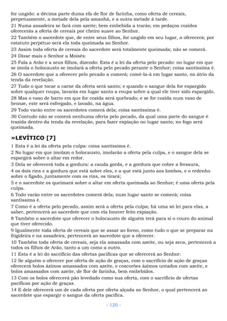 for ungido: a décima parte duma efa de flor de farinha, como oferta de cereais,
perpetuamente, a metade dela pela amanhã, e a outra metade à tarde.
21 Numa assadeira se fará com azeite; bem embebida a trarás; em pedaços cozidos
oferecerás a oferta de cereais por cheiro suave ao Senhor.
22 Também o sacerdote que, de entre seus filhos, for ungido em seu lugar, a oferecerá; por
estatuto perpétuo será ela toda queimada ao Senhor.
23 Assim toda oferta de cereais do sacerdote será totalmente queimada; não se comerá.
24 Disse mais o Senhor a Moisés:
25 Fala a Arão e a seus filhos, dizendo: Esta é a lei da oferta pelo pecado: no lugar em que
se imola o holocausto se imolará a oferta pelo pecado perante o Senhor; coisa santíssima é.
26 O sacerdote que a oferecer pelo pecado a comerá; comê-la-á em lugar santo, no átrio da
tenda da revelação.
27 Tudo o que tocar a carne da oferta será santo; e quando o sangue dela for espargido
sobre qualquer roupa, lavarás em lugar santo a roupa sobre a qual ele tiver sido espargido.
28 Mas o vaso de barro em que for cozida será quebrado; e se for cozida num vaso de
bronze, este será esfregado, e lavado, na água.
29 Todo varão entre os sacerdotes comerá dela; coisa santíssima é.
30 Contudo não se comerá nenhuma oferta pelo pecado, da qual uma parte do sangue é
trazida dentro da tenda da revelação, para fazer expiação no lugar santo; no fogo será
queimada.
»LEVÍTICO [7]
1 Esta é a lei da oferta pela culpa: coisa santíssima é.
2 No lugar em que imolam o holocausto, imolarão a oferta pela culpa, e o sangue dela se
espargirá sobre o altar em redor.
3 Dela se oferecerá toda a gordura: a cauda gorda, e a gordura que cobre a fressura,
4 os dois rins e a gordura que está sobre eles, e a que está junto aos lombos, e o redenho
sobre o fígado, juntamente com os rins, os tirará;
5 e o sacerdote os queimará sobre o altar em oferta queimada ao Senhor; é uma oferta pela
culpa.
6 Todo varão entre os sacerdotes comerá dela; num lugar santo se comerá; coisa
santíssima é.
7 Como é a oferta pelo pecado, assim será a oferta pela culpa; há uma só lei para elas, a
saber, pertencerá ao sacerdote que com ela houver feito expiação.
8 Também o sacerdote que oferecer o holocausto de alguém terá para si o couro do animal
que tiver oferecido.
9 Igualmente toda oferta de cereais que se assar ao forno, como tudo o que se preparar na
frigideira e na assadeira, pertencerá ao sacerdote que a oferecer.
10 Também toda oferta de cereais, seja ela amassada com azeite, ou seja seca, pertencerá a
todos os filhos de Arão, tanto a um como a outro.
11 Esta é a lei do sacrifício das ofertas pacíficas que se oferecerá ao Senhor:
12 Se alguém o oferecer por oferta de ação de graças, com o sacrifício de ação de graças
oferecerá bolos ázimos amassados com azeite, e coscorões ázimos untados com azeite, e
bolos amassados com azeite, de flor de farinha, bem embebidos.
13 Com os bolos oferecerá pão levedado como sua oferta, com o sacrifício de ofertas
pacíficas por ação de graças.
14 E dele oferecerá um de cada oferta por oferta alçada ao Senhor, o qual pertencerá ao
sacerdote que espargir o sangue da oferta pacífica.
- 120 -
 
