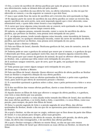15 Ora, a carne do sacrifício de ofertas pacíficas por ação de graças se comerá no dia do
seu oferecimento; nada se deixará dela até pela manhã.
16 Se, porém, o sacrifício da sua oferta for voto, ou oferta voluntária, no dia em que for
oferecido se comerá, e no dia seguinte se comerá o que dele ficar;
17 mas o que ainda ficar da carne do sacrifício até o terceiro dia será queimado no fogo.
18 Se alguma parte da carne do sacrifício da sua oferta pacífica se comer ao terceiro dia,
aquele sacrifício não será aceito, nem será imputado àquele que o tiver oferecido; coisa
abominável será, e quem dela comer levará a sua iniqüidade.
19 A carne que tocar alguma coisa imunda não se comerá; será queimada no fogo; mas da
outra carne, qualquer que estiver limpo comerá dela;
20 todavia, se alguma pessoa, estando imunda, comer a carne do sacrifício da oferta
pacífica, que pertence ao Senhor, essa pessoa será extirpada do seu povo.
21 E, se alguma pessoa, tendo tocado alguma coisa imunda, como imundícia de homem,
ou gado imundo, ou qualquer abominação imunda, comer da carne do sacrifício da oferta
pacífica, que pertence ao Senhor, essa pessoa será extirpada do seu povo.
22 Depois disse o Senhor a Moisés:
23 Fala aos filhos de Israel, dizendo: Nenhuma gordura de boi, nem de carneiro, nem de
cabra comereis.
24 Todavia pode-se usar a gordura do animal que morre por si mesmo, e a gordura do que
é dilacerado por feras, para qualquer outro fim; mas de maneira alguma comereis dela.
25 Pois quem quer que comer da gordura do animal, do qual se oferecer oferta queimada
ao Senhor, sim, a pessoa que dela comer será extirpada do seu povo.
26 E nenhum sangue comereis, quer de aves, quer de gado, em qualquer das vossas
habitações.
27 Toda pessoa que comer algum sangue será extirpada do seu povo.
28 Disse mais o Senhor a Moisés:
29 Fala aos filhos de Israel, dizendo: Quem oferecer sacrifício de oferta pacífica ao Senhor
trará ao Senhor a respectiva oblação da sua oferta pacífica.
30 Com as próprias mãos trará as ofertas queimadas do Senhor; o peito com a gordura
trará, para movê-lo por oferta de movimento perante o Senhor.
31 E o sacerdote queimará a gordura sobre o altar, mas o peito pertencerá a Arão e a seus
filhos.
32 E dos sacrifícios das vossas ofertas pacíficas, dareis a coxa direita ao sacerdote por
oferta alçada.
33 Aquele dentre os filhos de Arão que oferecer o sangue da oferta pacífica, e a gordura,
esse terá a coxa direita por sua porção;
34 porque o peito movido e a coxa alçada tenho tomado dos filhos de Israel, dos sacrifícios
das suas ofertas pacíficas, e os tenho dado a Arão, o sacerdote, e a seus filhos, como sua
porção, para sempre, da parte dos filhos de Israel.
35 Esta é a porção sagrada de Arão e a porção sagrada de seus filhos, das ofertas
queimadas do Senhor, desde o dia em que ele os apresentou para administrar o sacerdócio
ao Senhor;
36 a qual o Senhor, no dia em que os ungiu, ordenou que se lhes desse da parte dos filhos
de Israel; é a sua porção para sempre, pelas suas gerações.
37 Esta é a lei do holocausto, da oferta de cereais, da oferta pelo pecado, da oferta pela
culpa, da oferta das consagrações, e do sacrifício das ofertas pacíficas;
38 a qual o Senhor entregou a Moisés no monte Sinai, no dia em que este estava
ordenando aos filhos de Israel que oferecessem as suas ofertas ao Senhor, no deserto de
Sinai.
- 121 -
 