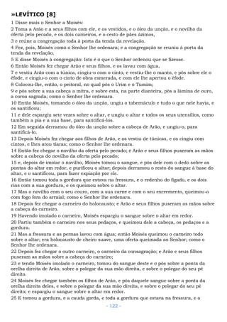 »LEVÍTICO [8]
1 Disse mais o Senhor a Moisés:
2 Toma a Arão e a seus filhos com ele, e os vestidos, e o óleo da unção, e o novilho da
oferta pelo pecado, e os dois carneiros, e o cesto de pães ázimos,
3 e reúne a congregação toda à porta da tenda da revelação.
4 Fez, pois, Moisés como o Senhor lhe ordenara; e a congregação se reuniu à porta da
tenda da revelação.
5 E disse Moisés à congregação: Isto é o que o Senhor ordenou que se fizesse.
6 Então Moisés fez chegar Arão e seus filhos, e os lavou com água,
7 e vestiu Arão com a túnica, cingiu-o com o cinto, e vestiu-lhe o manto, e pôs sobre ele o
éfode, e cingiu-o com o cinto de obra esmerada, e com ele lhe apertou o éfode.
8 Colocou-lhe, então, o peitoral, no qual pôs o Urim e o Tumim;
9 e pôs sobre a sua cabeça a mitra, e sobre esta, na parte dianteira, pôs a lâmina de ouro,
a coroa sagrada; como o Senhor lhe ordenara.
10 Então Moisés, tomando o óleo da unção, ungiu o tabernáculo e tudo o que nele havia, e
os santificou;
11 e dele espargiu sete vezes sobre o altar, e ungiu o altar e todos os seus utensílios, como
também a pia e a sua base, para santificá-los.
12 Em seguida derramou do óleo da unção sobre a cabeça de Arão, e ungiu-o, para
santificá-lo.
13 Depois Moisés fez chegar aos filhos de Arão, e os vestiu de túnicas, e os cingiu com
cintos, e lhes atou tiaras; como o Senhor lhe ordenara.
14 Então fez chegar o novilho da oferta pelo pecado; e Arão e seus filhos puseram as mãos
sobre a cabeça do novilho da oferta pelo pecado;
15 e, depois de imolar o novilho, Moisés tomou o sangue, e pôs dele com o dedo sobre as
pontas do altar em redor, e purificou o altar; depois derramou o resto do sangue à base do
altar, e o santificou, para fazer expiação por ele.
16 Então tomou toda a gordura que estava na fressura, e o redenho do fígado, e os dois
rins com a sua gordura, e os queimou sobre o altar.
17 Mas o novilho com o seu couro, com a sua carne e com o seu excremento, queimou-o
com fogo fora do arraial; como o Senhor lhe ordenara.
18 Depois fez chegar o carneiro do holocausto; e Arão e seus filhos puseram as mãos sobre
a cabeça do carneiro.
19 Havendo imolado o carneiro, Moisés espargiu o sangue sobre o altar em redor.
20 Partiu também o carneiro nos seus pedaços, e queimou dele a cabeça, os pedaços e a
gordura.
21 Mas a fressura e as pernas lavou com água; então Moisés queimou o carneiro todo
sobre o altar; era holocausto de cheiro suave, uma oferta queimada ao Senhor; como o
Senhor lhe ordenara.
22 Depois fez chegar o outro carneiro, o carneiro da consagração; e Arão e seus filhos
puseram as mãos sobre a cabeça do carneiro;
23 e tendo Moisés imolado o carneiro, tomou do sangue deste e o pôs sobre a ponta da
orelha direita de Arão, sobre o polegar da sua mão direita, e sobre o polegar do seu pé
direito.
24 Moisés fez chegar também os filhos de Arão, e pôs daquele sangue sobre a ponta da
orelha direita deles, e sobre o polegar da sua mão direita, e sobre o polegar do seu pé
direito; e espargiu o sangue sobre o altar em redor.
25 E tomou a gordura, e a cauda gorda, e toda a gordura que estava na fressura, e o
- 122 -
 