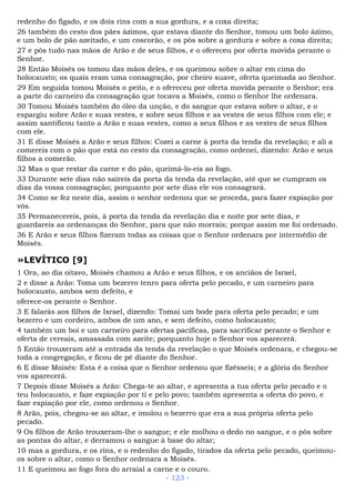 redenho do fígado, e os dois rins com a sua gordura, e a coxa direita;
26 também do cesto dos pães ázimos, que estava diante do Senhor, tomou um bolo ázimo,
e um bolo de pão azeitado, e um coscorão, e os pôs sobre a gordura e sobre a coxa direita;
27 e pôs tudo nas mãos de Arão e de seus filhos, e o ofereceu por oferta movida perante o
Senhor.
28 Então Moisés os tomou das mãos deles, e os queimou sobre o altar em cima do
holocausto; os quais eram uma consagração, por cheiro suave, oferta queimada ao Senhor.
29 Em seguida tomou Moisés o peito, e o ofereceu por oferta movida perante o Senhor; era
a parte do carneiro da consagração que tocava a Moisés, como o Senhor lhe ordenara.
30 Tomou Moisés também do óleo da unção, e do sangue que estava sobre o altar, e o
espargiu sobre Arão e suas vestes, e sobre seus filhos e as vestes de seus filhos com ele; e
assim santificou tanto a Arão e suas vestes, como a seus filhos e as vestes de seus filhos
com ele.
31 E disse Moisés a Arão e seus filhos: Cozei a carne à porta da tenda da revelação; e ali a
comereis com o pão que está no cesto da consagração, como ordenei, dizendo: Arão e seus
filhos a comerão.
32 Mas o que restar da carne e do pão, queimá-lo-eis ao fogo.
33 Durante sete dias não saireis da porta da tenda da revelação, até que se cumpram os
dias da vossa consagração; porquanto por sete dias ele vos consagrará.
34 Como se fez neste dia, assim o senhor ordenou que se proceda, para fazer expiação por
vós.
35 Permanecereis, pois, à porta da tenda da revelação dia e noite por sete dias, e
guardareis as ordenanças do Senhor, para que não morrais; porque assim me foi ordenado.
36 E Arão e seus filhos fizeram todas as coisas que o Senhor ordenara por intermédio de
Moisés.
»LEVÍTICO [9]
1 Ora, ao dia oitavo, Moisés chamou a Arão e seus filhos, e os anciãos de Israel,
2 e disse a Arão: Toma um bezerro tenro para oferta pelo pecado, e um carneiro para
holocausto, ambos sem defeito, e
oferece-os perante o Senhor.
3 E falarás aos filhos de Israel, dizendo: Tomai um bode para oferta pelo pecado; e um
bezerro e um cordeiro, ambos de um ano, e sem defeito, como holocausto;
4 também um boi e um carneiro para ofertas pacíficas, para sacrificar perante o Senhor e
oferta de cereais, amassada com azeite; porquanto hoje o Senhor vos aparecerá.
5 Então trouxeram até a entrada da tenda da revelação o que Moisés ordenara, e chegou-se
toda a congregação, e ficou de pé diante do Senhor.
6 E disse Moisés: Esta é a coisa que o Senhor ordenou que fizésseis; e a glória do Senhor
vos aparecerá.
7 Depois disse Moisés a Arão: Chega-te ao altar, e apresenta a tua oferta pelo pecado e o
teu holocausto, e faze expiação por ti e pelo povo; também apresenta a oferta do povo, e
faze expiação por ele, como ordenou o Senhor.
8 Arão, pois, chegou-se ao altar, e imolou o bezerro que era a sua própria oferta pelo
pecado.
9 Os filhos de Arão trouxeram-lhe o sangue; e ele molhou o dedo no sangue, e o pôs sobre
as pontas do altar, e derramou o sangue à base do altar;
10 mas a gordura, e os rins, e o redenho do fígado, tirados da oferta pelo pecado, queimou-
os sobre o altar, como o Senhor ordenara a Moisés.
11 E queimou ao fogo fora do arraial a carne e o couro.
- 123 -
 