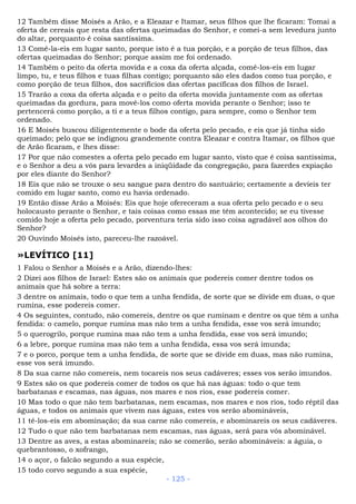 12 Também disse Moisés a Arão, e a Eleazar e Itamar, seus filhos que lhe ficaram: Tomai a
oferta de cereais que resta das ofertas queimadas do Senhor, e comei-a sem levedura junto
do altar, porquanto é coisa santíssima.
13 Comê-la-eis em lugar santo, porque isto é a tua porção, e a porção de teus filhos, das
ofertas queimadas do Senhor; porque assim me foi ordenado.
14 Também o peito da oferta movida e a coxa da oferta alçada, comê-los-eis em lugar
limpo, tu, e teus filhos e tuas filhas contigo; porquanto são eles dados como tua porção, e
como porção de teus filhos, dos sacrifícios das ofertas pacíficas dos filhos de Israel.
15 Trarão a coxa da oferta alçada e o peito da oferta movida juntamente com as ofertas
queimadas da gordura, para movê-los como oferta movida perante o Senhor; isso te
pertencerá como porção, a ti e a teus filhos contigo, para sempre, como o Senhor tem
ordenado.
16 E Moisés buscou diligentemente o bode da oferta pelo pecado, e eis que já tinha sido
queimado; pelo que se indignou grandemente contra Eleazar e contra Itamar, os filhos que
de Arão ficaram, e lhes disse:
17 Por que não comestes a oferta pelo pecado em lugar santo, visto que é coisa santíssima,
e o Senhor a deu a vós para levardes a iniqüidade da congregação, para fazerdes expiação
por eles diante do Senhor?
18 Eis que não se trouxe o seu sangue para dentro do santuário; certamente a devíeis ter
comido em lugar santo, como eu havia ordenado.
19 Então disse Arão a Moisés: Eis que hoje ofereceram a sua oferta pelo pecado e o seu
holocausto perante o Senhor, e tais coisas como essas me têm acontecido; se eu tivesse
comido hoje a oferta pelo pecado, porventura teria sido isso coisa agradável aos olhos do
Senhor?
20 Ouvindo Moisés isto, pareceu-lhe razoável.
»LEVÍTICO [11]
1 Falou o Senhor a Moisés e a Arão, dizendo-lhes:
2 Dizei aos filhos de Israel: Estes são os animais que podereis comer dentre todos os
animais que há sobre a terra:
3 dentre os animais, todo o que tem a unha fendida, de sorte que se divide em duas, o que
rumina, esse podereis comer.
4 Os seguintes, contudo, não comereis, dentre os que ruminam e dentre os que têm a unha
fendida: o camelo, porque rumina mas não tem a unha fendida, esse vos será imundo;
5 o querogrilo, porque rumina mas não tem a unha fendida, esse vos será imundo;
6 a lebre, porque rumina mas não tem a unha fendida, essa vos será imunda;
7 e o porco, porque tem a unha fendida, de sorte que se divide em duas, mas não rumina,
esse vos será imundo.
8 Da sua carne não comereis, nem tocareis nos seus cadáveres; esses vos serão imundos.
9 Estes são os que podereis comer de todos os que há nas águas: todo o que tem
barbatanas e escamas, nas águas, nos mares e nos rios, esse podereis comer.
10 Mas todo o que não tem barbatanas, nem escamas, nos mares e nos rios, todo réptil das
águas, e todos os animais que vivem nas águas, estes vos serão abomináveis,
11 tê-los-eis em abominação; da sua carne não comereis, e abominareis os seus cadáveres.
12 Tudo o que não tem barbatanas nem escamas, nas águas, será para vós abominável.
13 Dentre as aves, a estas abominareis; não se comerão, serão abomináveis: a águia, o
quebrantosso, o xofrango,
14 o açor, o falcão segundo a sua espécie,
15 todo corvo segundo a sua espécie,
- 125 -
 