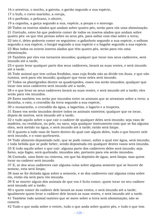 16 o avestruz, o mocho, a gaivota, o gavião segundo a sua espécie,
17 o bufo, o corvo marinho, a coruja,
18 o porfirião, o pelicano, o abutre,
19 a cegonha, a garça segundo a sua, espécie, a poupa e o morcego.
20 Todos os insetos alados que andam sobre quatro pés, serão para vós uma abominação.
21 Contudo, estes há que podereis comer de todos os insetos alados que andam sobre
quatro pés: os que têm pernas sobre os seus pés, para saltar com elas sobre a terra;
22 isto é, deles podereis comer os seguintes: o gafanhoto segundo a sua espécie, o solham
segundo a sua espécie, o hargol segundo a sua espécie e o hagabe segundo a sua espécie.
23 Mas todos os outros insetos alados que têm quatro pés, serão para vós uma
abominação.
24 Também por eles vos tornareis imundos; qualquer que tocar nos seus cadáveres, será
imundo até a tarde,
25 e quem levar qualquer parte dos seus cadáveres, lavará as suas vestes, e será imundo
até a tarde.
26 Todo animal que tem unhas fendidas, mas cuja fenda não as divide em duas, e que não
rumina, será para vós imundo; qualquer que tocar neles será imundo.
27 Todos os plantígrados dentre os quadrúpedes, esses vos serão imundos; qualquer que
tocar nos seus cadáveres será imundo até a tarde,
28 e o que levar os seus cadáveres lavará as suas vestes, e será imundo até a tarde; eles
serão para vós imundos.
29 Estes também vos serão por imundos entre os animais que se arrastam sobre a terra: a
doninha, o rato, o crocodilo da terra segundo a sua espécie,
30 o musaranho, o crocodilo da água, a lagartixa, o lagarto e a toupeira.
31 Esses vos serão imundos dentre todos os animais rasteiros; qualquer que os tocar,
depois de mortos, será imundo até a tarde;
32 e tudo aquilo sobre o que cair o cadáver de qualquer deles será imundo; seja vaso de
madeira, ou vestidura, ou pele, ou saco, seja qualquer instrumento com que se faz alguma
obra, será metido na água, e será imundo até a tarde; então será limpo.
33 E quanto a todo vaso de barro dentro do qual cair algum deles, tudo o que houver nele
será imundo, e o vaso quebrareis.
34 Todo alimento depositado nele, que se pode comer, sobre o qual vier água, será imundo;
e toda bebida que se pode beber, sendo depositada em qualquer destes vasos será imunda.
35 E tudo aquilo sobre o que cair: alguma parte dos cadáveres deles será imundo; seja
forno, seja fogão, será quebrado; imundos são, portanto para vós serão imundos.
36 Contudo, uma fonte ou cisterna, em que há depósito de água, será limpa; mas quem
tocar no cadáver será imundo.
37 E, se dos seus cadáveres cair alguma coisa sobre alguma semente que se houver de
semear, esta será limpa;
38 mas se for deitada água sobre a semente, e se dos cadáveres cair alguma coisa sobre
ela, então ela será para vós imunda.
39 E se morrer algum dos animais de que vos é lícito comer, quem tocar no seu cadáver
será imundo até a tarde;
40 e quem comer do cadáver dele lavará as suas vestes, e será imundo até a tarde;
igualmente quem levar o cadáver dele lavará as suas vestes, e será imundo até a tarde.
41 Também todo animal rasteiro que se move sobre a terra será abominação; não se
comerá.
42 Tudo o que anda sobre o ventre, tudo o que anda sobre quatro pés, e tudo o que tem
- 126 -
 
