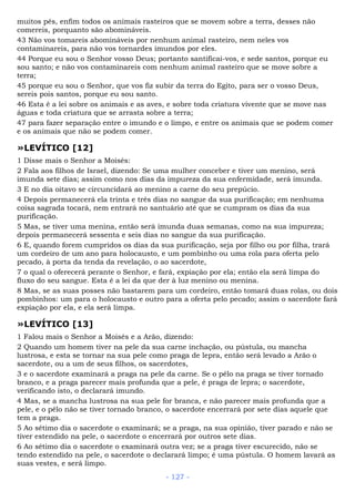 muitos pés, enfim todos os animais rasteiros que se movem sobre a terra, desses não
comereis, porquanto são abomináveis.
43 Não vos tomareis abomináveis por nenhum animal rasteiro, nem neles vos
contaminareis, para não vos tornardes imundos por eles.
44 Porque eu sou o Senhor vosso Deus; portanto santificai-vos, e sede santos, porque eu
sou santo; e não vos contaminareis com nenhum animal rasteiro que se move sobre a
terra;
45 porque eu sou o Senhor, que vos fiz subir da terra do Egito, para ser o vosso Deus,
sereis pois santos, porque eu sou santo.
46 Esta é a lei sobre os animais e as aves, e sobre toda criatura vivente que se move nas
águas e toda criatura que se arrasta sobre a terra;
47 para fazer separação entre o imundo e o limpo, e entre os animais que se podem comer
e os animais que não se podem comer.
»LEVÍTICO [12]
1 Disse mais o Senhor a Moisés:
2 Fala aos filhos de Israel, dizendo: Se uma mulher conceber e tiver um menino, será
imunda sete dias; assim como nos dias da impureza da sua enfermidade, será imunda.
3 E no dia oitavo se circuncidará ao menino a carne do seu prepúcio.
4 Depois permanecerá ela trinta e três dias no sangue da sua purificação; em nenhuma
coisa sagrada tocará, nem entrará no santuário até que se cumpram os dias da sua
purificação.
5 Mas, se tiver uma menina, então será imunda duas semanas, como na sua impureza;
depois permanecerá sessenta e seis dias no sangue da sua purificação.
6 E, quando forem cumpridos os dias da sua purificação, seja por filho ou por filha, trará
um cordeiro de um ano para holocausto, e um pombinho ou uma rola para oferta pelo
pecado, à porta da tenda da revelação, o ao sacerdote,
7 o qual o oferecerá perante o Senhor, e fará, expiação por ela; então ela será limpa do
fluxo do seu sangue. Esta é a lei da que der à luz menino ou menina.
8 Mas, se as suas posses não bastarem para um cordeiro, então tomará duas rolas, ou dois
pombinhos: um para o holocausto e outro para a oferta pelo pecado; assim o sacerdote fará
expiação por ela, e ela será limpa.
»LEVÍTICO [13]
1 Falou mais o Senhor a Moisés e a Arão, dizendo:
2 Quando um homem tiver na pele da sua carne inchação, ou pústula, ou mancha
lustrosa, e esta se tornar na sua pele como praga de lepra, então será levado a Arão o
sacerdote, ou a um de seus filhos, os sacerdotes,
3 e o sacerdote examinará a praga na pele da carne. Se o pêlo na praga se tiver tornado
branco, e a praga parecer mais profunda que a pele, é praga de lepra; o sacerdote,
verificando isto, o declarará imundo.
4 Mas, se a mancha lustrosa na sua pele for branca, e não parecer mais profunda que a
pele, e o pêlo não se tiver tornado branco, o sacerdote encerrará por sete dias aquele que
tem a praga.
5 Ao sétimo dia o sacerdote o examinará; se a praga, na sua opinião, tiver parado e não se
tiver estendido na pele, o sacerdote o encerrará por outros sete dias.
6 Ao sétimo dia o sacerdote o examinará outra vez; se a praga tiver escurecido, não se
tendo estendido na pele, o sacerdote o declarará limpo; é uma pústula. O homem lavará as
suas vestes, e será limpo.
- 127 -
 