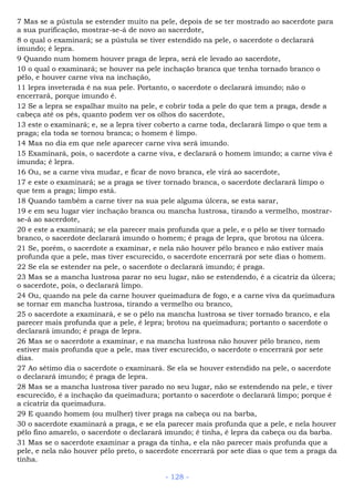 7 Mas se a pústula se estender muito na pele, depois de se ter mostrado ao sacerdote para
a sua purificação, mostrar-se-á de novo ao sacerdote,
8 o qual o examinará; se a pústula se tiver estendido na pele, o sacerdote o declarará
imundo; é lepra.
9 Quando num homem houver praga de lepra, será ele levado ao sacerdote,
10 o qual o examinará; se houver na pele inchação branca que tenha tornado branco o
pêlo, e houver carne viva na inchação,
11 lepra inveterada é na sua pele. Portanto, o sacerdote o declarará imundo; não o
encerrará, porque imundo é.
12 Se a lepra se espalhar muito na pele, e cobrir toda a pele do que tem a praga, desde a
cabeça até os pés, quanto podem ver os olhos do sacerdote,
13 este o examinará; e, se a lepra tiver coberto a carne toda, declarará limpo o que tem a
praga; ela toda se tornou branca; o homem é limpo.
14 Mas no dia em que nele aparecer carne viva será imundo.
15 Examinará, pois, o sacerdote a carne viva, e declarará o homem imundo; a carne viva é
imunda; é lepra.
16 Ou, se a carne viva mudar, e ficar de novo branca, ele virá ao sacerdote,
17 e este o examinará; se a praga se tiver tornado branca, o sacerdote declarará limpo o
que tem a praga; limpo está.
18 Quando também a carne tiver na sua pele alguma úlcera, se esta sarar,
19 e em seu lugar vier inchação branca ou mancha lustrosa, tirando a vermelho, mostrar-
se-á ao sacerdote,
20 e este a examinará; se ela parecer mais profunda que a pele, e o pêlo se tiver tornado
branco, o sacerdote declarará imundo o homem; é praga de lepra, que brotou na úlcera.
21 Se, porém, o sacerdote a examinar, e nela não houver pêlo branco e não estiver mais
profunda que a pele, mas tiver escurecido, o sacerdote encerrará por sete dias o homem.
22 Se ela se estender na pele, o sacerdote o declarará imundo; é praga.
23 Mas se a mancha lustrosa parar no seu lugar, não se estendendo, é a cicatriz da úlcera;
o sacerdote, pois, o declarará limpo.
24 Ou, quando na pele da carne houver queimadura de fogo, e a carne viva da queimadura
se tornar em mancha lustrosa, tirando a vermelho ou branco,
25 o sacerdote a examinará, e se o pêlo na mancha lustrosa se tiver tornado branco, e ela
parecer mais profunda que a pele, é lepra; brotou na queimadura; portanto o sacerdote o
declarará imundo; é praga de lepra.
26 Mas se o sacerdote a examinar, e na mancha lustrosa não houver pêlo branco, nem
estiver mais profunda que a pele, mas tiver escurecido, o sacerdote o encerrará por sete
dias.
27 Ao sétimo dia o sacerdote o examinará. Se ela se houver estendido na pele, o sacerdote
o declarará imundo; é praga de lepra.
28 Mas se a mancha lustrosa tiver parado no seu lugar, não se estendendo na pele, e tiver
escurecido, é a inchação da queimadura; portanto o sacerdote o declarará limpo; porque é
a cicatriz da queimadura.
29 E quando homem (ou mulher) tiver praga na cabeça ou na barba,
30 o sacerdote examinará a praga, e se ela parecer mais profunda que a pele, e nela houver
pêlo fino amarelo, o sacerdote o declarará imundo; é tinha, é lepra da cabeça ou da barba.
31 Mas se o sacerdote examinar a praga da tinha, e ela não parecer mais profunda que a
pele, e nela não houver pêlo preto, o sacerdote encerrará por sete dias o que tem a praga da
tinha.
- 128 -
 