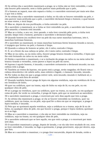 32 Ao sétimo dia o sacerdote examinará a praga; se a tinha não se tiver estendido, e nela
não houver pêlo amarelo, nem a tinha parecer mais profunda que a pele,
33 o homem se rapará, mas não rapará a tinha; e o sacerdote encerrará por mais sete dias
o que tem a tinha.
34 Ao sétimo dia o sacerdote examinará a tinha; se ela não se houver estendido na pele, e
não parecer mais profunda que a pele, o sacerdote declarará limpo o homem; o qual lavará
as suas vestes, e será limpo.
35 Mas se, depois da sua purificação, a tinha estender na pele,
36 o sacerdote o examinará; se a tinha se tiver estendido na pele, o sacerdote não buscará
pêlo amarelo; o homem está imundo.
37 Mas se a tinha, a seu ver, tiver parado, e nela tiver crescido pêlo preto, a tinha terá
sarado; limpo está o homem; portanto o sacerdote o declarará limpo.
38 Quando homem (ou mulher) tiver na pele da sua carne manchas lustrosas, isto é,
manchas lustrosas brancas,
39 o sacerdote as examinará; se essas manchas lustrosas forem brancas tirando a escuro,
é impigem que brotou na pele; o homem é limpo.
40 Quando a cabeça do homem se pelar, ele é calvo; contudo é limpo.
41 E, se a frente da sua cabeça se pelar, ele é meio calvo; contudo é limpo.
42 Mas se na calva, ou na meia calva, houver praga branca tirando a vermelho, é lepra que
lhe está brotando na calva ou na meia calva.
43 Então o sacerdote o examinará, e se a inchação da praga na calva ou na meia calva for
branca tirando a vermelho, como parece a lepra na pele da carne,
44 leproso é aquele homem, é imundo; o sacerdote certamente o declarará imundo; na sua
cabeça está a praga.
45 Também as vestes do leproso, em quem está a praga, serão rasgadas; ele ficará com a
cabeça descoberta e de cabelo solto, mas cobrirá o bigode, e clamará: Imundo, imundo.
46 Por todos os dias em que a praga estiver nele, será imundo; imundo é; habitará só; a
sua habitação será fora do arraial.
47 Quando também houver praga de lepra em alguma vestidura, seja em vestidura de lã ou
em vestidura de linho,
48 quer na urdidura, quer na trama, seja de linho ou seja de lã; ou em pele, ou em
qualquer obra de pele;
49 se a praga na vestidura, quer na urdidura, quer na trama, ou na pele, ou em qualquer
coisa de pele, for verde ou vermelha, é praga de lepra, pelo que se mostrará ao sacerdote;
50 o sacerdote examinará a praga, e encerrará por sete dias aquilo que tem a praga.
51 Ao sétimo dia examinará a praga; se ela se houver estendido na vestidura, quer na
urdidura, quer na trama, ou na pele, seja qual for a obra em que se empregue, a praga é
lepra roedora; é imunda.
52 Pelo que se queimará aquela vestidura, seja a urdidura ou a trama, seja de lã ou de
linho, ou qualquer obra de pele, em que houver a praga, porque é lepra roedora; queimar-
se-á ao fogo.
53 Mas se o sacerdote a examinar, e ela não se tiver estendido na vestidura, seja na
urdidura, seja na trama, ou em qualquer obra de pele,
54 o sacerdote ordenará que se lave aquilo, em que está a praga, e o encerrará por mais
sete dias.
55 O sacerdote examinará a praga, depois de lavada, e se ela não tiver mudado de cor, nem
se tiver estendido, é imunda; no fogo a queimarás; é praga penetrante, seja por dentro, seja
por fora.
56 Mas se o sacerdote a examinar, e a praga tiver escurecido, depois de lavada, então a
- 129 -
 