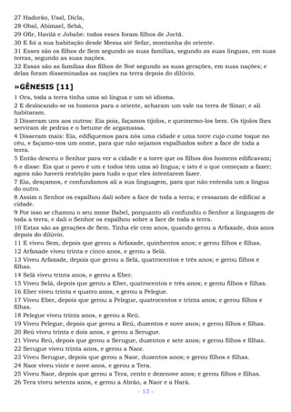 27 Hadorão, Usal, Dicla,
28 Obal, Abimael, Sebá,
29 Ofir, Havilá e Jobabe: todos esses foram filhos de Joctã.
30 E foi a sua habitação desde Messa até Sefar, montanha do oriente.
31 Esses são os filhos de Sem segundo as suas famílias, segundo as suas línguas, em suas
terras, segundo as suas nações.
32 Essas são as famílias dos filhos de Noé segundo as suas gerações, em suas nações; e
delas foram disseminadas as nações na terra depois do dilúvio.
»GÊNESIS [11]
1 Ora, toda a terra tinha uma só língua e um só idioma.
2 E deslocando-se os homens para o oriente, acharam um vale na terra de Sinar; e ali
habitaram.
3 Disseram uns aos outros: Eia pois, façamos tijolos, e queimemo-los bem. Os tijolos lhes
serviram de pedras e o betume de argamassa.
4 Disseram mais: Eia, edifiquemos para nós uma cidade e uma torre cujo cume toque no
céu, e façamo-nos um nome, para que não sejamos espalhados sobre a face de toda a
terra.
5 Então desceu o Senhor para ver a cidade e a torre que os filhos dos homens edificavam;
6 e disse: Eis que o povo é um e todos têm uma só língua; e isto é o que começam a fazer;
agora não haverá restrição para tudo o que eles intentarem fazer.
7 Eia, desçamos, e confundamos ali a sua linguagem, para que não entenda um a língua
do outro.
8 Assim o Senhor os espalhou dali sobre a face de toda a terra; e cessaram de edificar a
cidade.
9 Por isso se chamou o seu nome Babel, porquanto ali confundiu o Senhor a linguagem de
toda a terra, e dali o Senhor os espalhou sobre a face de toda a terra.
10 Estas são as gerações de Sem. Tinha ele cem anos, quando gerou a Arfaxade, dois anos
depois do dilúvio.
11 E viveu Sem, depois que gerou a Arfaxade, quinhentos anos; e gerou filhos e filhas.
12 Arfaxade viveu trinta e cinco anos, e gerou a Selá.
13 Viveu Arfaxade, depois que gerou a Selá, quatrocentos e três anos; e gerou filhos e
filhas.
14 Selá viveu trinta anos, e gerou a Eber.
15 Viveu Selá, depois que gerou a Eber, quatrocentos e três anos; e gerou filhos e filhas.
16 Eber viveu trinta e quatro anos, e gerou a Pelegue.
17 Viveu Eber, depois que gerou a Pelegue, quatrocentos e trinta anos; e gerou filhos e
filhas.
18 Pelegue viveu trinta anos, e gerou a Reú.
19 Viveu Pelegue, depois que gerou a Reú, duzentos e nove anos; e gerou filhos e filhas.
20 Reú viveu trinta e dois anos, e gerou a Serugue.
21 Viveu Reú, depois que gerou a Serugue, duzentos e sete anos; e gerou filhos e filhas.
22 Serugue viveu trinta anos, e gerou a Naor.
23 Viveu Serugue, depois que gerou a Naor, duzentos anos; e gerou filhos e filhas.
24 Naor viveu vinte e nove anos, e gerou a Tera.
25 Viveu Naor, depois que gerou a Tera, cento e dezenove anos; e gerou filhos e filhas.
26 Tera viveu setenta anos, e gerou a Abrão, a Naor e a Harã.
- 13 -
 