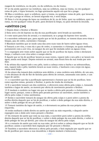 rasgará da vestidura, ou da pele, ou da urdidura, ou da trama;
57 se ela ainda aparecer na vestidura, seja na urdidura, seja na trama, ou em qualquer
coisa de pele, é lepra brotante; no fogo queimarás aquilo em que há a praga.
58 Mas a vestidura, quer a urdidura, quer a trama, ou qualquer coisa de pele, que lavares,
e de que a praga se retirar, se lavará segunda vez, e será limpa.
59 Esta é a lei da praga da lepra na vestidura de lã, ou de linho, quer na urdidura, quer na
rama, ou em qualquer coisa de pele, para declará-la limpa, ou para declará-la imunda.
»LEVÍTICO [14]
1 Depois disse o Senhor a Moisés:
2 Esta será a lei do leproso no dia da sua purificação: será levado ao sacerdote,
3 e este sairá para fora do arraial, e o examinará; se a praga do leproso tiver sarado,
4 o sacerdote ordenará que, para aquele que se há de purificar, se tomem duas aves vivas e
limpas, pau de cedro, carmesim e hissopo.
5 Mandará também que se imole uma das aves num vaso de barro sobre águas vivas.
6 Tomará a ave viva, e com ela o pau de cedro, o carmesim e o hissopo, os quais molhará,
juntamente com a ave viva, no sangue da ave que foi imolada sobre as águas vivas;
7 e o espargirá sete vezes sobre aquele que se há de purificar da lepra; então o declarará
limpo, e soltará a ave viva sobre o campo aberto.
8 Aquele que se há de purificar lavará as suas vestes, rapará todo o seu pêlo e se lavará em
água; assim será limpo. Depois entrará no arraial, mas ficará fora da sua tenda por sete
dias.
9 Ao sétimo dia rapará todo o seu pêlo, tanto a cabeça como a barba e as sobrancelhas,
sim, rapará todo o pêlo; também lavará as suas vestes, e banhará o seu corpo em água;
assim será limpo.
10 Ao oitavo dia tomará dois cordeiros sem defeito, e uma cordeira sem defeito, de um ano,
e três décimos de efa de flor de farinha para oferta de cereais, amassada com azeite, e um
logue de azeite;
11 e o sacerdote que faz a purificação apresentará o homem que se há de purificar, bem
como aquelas coisas, perante o Senhor, à porta da tenda da revelação.
12 E o sacerdote tomará um dos cordeiros, o oferecerá como oferta pela culpa; e, tomando
também o logue de azeite, os moverá por oferta de movimento perante o Senhor.
13 E imolará o cordeiro no lugar em que se imola a oferta pelo pecado e o holocausto, no
lugar santo; porque, como a oferta pelo pecado pertence ao sacerdote, assim também a
oferta pela culpa; é coisa santíssima.
14 Então o sacerdote tomará do sangue da oferta pela culpa e o porá sobre a ponta da
orelha direita daquele que se há de purificar, e sobre o dedo polegar da sua mão direita, e
sobre o dedo polegar do seu pé direito.
15 Tomará também do logue de azeite, e o derramará na palma da sua própria mão
esquerda;
16 então molhará o dedo direito no azeite que está na mão esquerda, e daquele azeite
espargirá com o dedo sete vezes perante o Senhor.
17 Do restante do azeite que está na sua mão, o sacerdote porá sobre a ponta da orelha
direita daquele que se há de purificar, e sobre o dedo polegar da sua mão direita, e sobre o
dedo polegar do seu pé direito, por cima do sangue da oferta pela culpa;
18 e o restante do azeite que está na sua mão, pô-lo-á sobre a cabeça daquele que se há de
purificar; assim o sacerdote fará expiação por ele perante o Senhor.
19 Também o sacerdote oferecerá a oferta pelo pecado, e fará expiação por aquele que se
há de purificar por causa a sua imundícia; e depois imolará o holocausto,
- 130 -
 