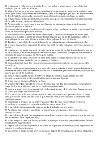 20 e oferecerá o holocausto e a oferta de cereais sobre o altar; assim o sacerdote fará
expiação por ele, e ele será limpo.
21 Mas se for pobre, e as suas posses não bastarem para tanto, tomará um cordeiro para
oferta pela culpa como oferta de movimento, para fazer expiação por ele, um décimo de efa
de flor de farinha amassada com azeite, para oferta de cereais, um logue de azeite,
22 e duas rolas ou dois pombinhos, conforme suas posses permitirem; dos quais um será
oferta pelo pecado, e o outro holocausto.
23 Ao oitavo dia os trará, para a sua purificação, ao sacerdote, à porta da tenda da
revelação, perante o Senhor;
24 e o sacerdote tomará o cordeiro da oferta pela culpa, e o logue de azeite, e os moverá por
oferta de movimento perante o Senhor.
25 Então imolará o cordeiro da oferta pela culpa e, tomando do sangue da oferta pela
culpa, pô-lo-á sobre a ponta da orelha direita daquele que se há de purificar, e sobre o
dedo polegar da sua mão direita, e sobre o dedo polegar do seu pé direito.
26 Também o sacerdote derramará do azeite na palma da sua própria mão esquerda;
27 e com o dedo direito espargirá do azeite que está na mão esquerda, sete vezes perante o
Senhor;
28 igualmente, do azeite que está na mão, porá na ponta da orelha direita daquele que se
há de purificar, e no dedo polegar da sua mão direita, e no dedo polegar do seu pé direito,
em cima do lugar do sangue da oferta pela culpa;
29 e o restante do azeite que está na mão porá sobre a cabeça daquele que se há de
purificar, para fazer expiação por ele perante o Senhor.
30 Então oferecerá uma das rolas ou um dos pombinhos, conforme as suas posses lhe
permitirem,
31 sim, conforme as suas posses, um para oferta pelo pecado, e o outro como holocausto,
juntamente com a oferta de cereais; assim fará o sacerdote, perante o Senhor, expiação por
aquele que se há de purificar.
32 Esta é a lei daquele em quem estiver a praga da lepra, e cujas posses não lhe
permitirem apresentar a oferta estipulada para a sua purificação.
33 Disse mais o Senhor a Moisés e a Arão:
34 Quando tiverdes entrado na terra de Canaã, que vos dou em possessão, e eu puser a
praga da lepra em alguma casa da terra da vossa possessão,
35 aquele a quem pertencer a casa virá e informará ao sacerdote, dizendo: Parece-me que
há como que praga em minha casa.
36 E o sacerdote ordenará que despejem a casa, antes que entre para examinar a praga,
para que não se torne imundo tudo o que está na casa; depois entrará o sacerdote para
examinar a casa;
37 examinará a praga, e se ela estiver nas paredes da casa em covinhas verdes ou
vermelhas, e estas parecerem mais profundas que a superfície,
38 o sacerdote, saindo daquela casa, deixá-la-á fechada por sete dias.
39 Ao sétimo dia voltará o sacerdote e a examinará; se a praga se tiver estendido nas
paredes da casa,
40 o sacerdote ordenará que arranquem as pedras em que estiver a praga, e que as lancem
fora da cidade, num lugar imundo;
41 e fará raspar a casa por dentro ao redor, e o pó que houverem raspado deitarão fora da
cidade, num lugar imundo;
42 depois tomarão outras pedras, e as porão no lugar das primeiras; e outra argamassa se
tomará, e se rebocará a casa.
43 Se, porém, a praga tornar a brotar na casa, depois de arrancadas as pedras, raspada a
- 131 -
 