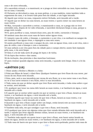 casa e de novo rebocada,
44 o sacerdote entrará, e a examinará; se a praga se tiver estendido na casa, lepra roedora
há na casa; é imunda.
45 Portanto se derrubará a casa, as suas pedras, e a sua madeira, como também toda a
argamassa da casa, e se levará tudo para fora da cidade, a um lugar imundo.
46 Aquele que entrar na casa, enquanto estiver fechada, será imundo até a tarde.
47 Aquele que se deitar na casa lavará, as suas vestes; e quem comer na casa lavara as
suas vestes.
48 Mas, tornando o sacerdote a entrar, e examinando a casa, se a praga não se tiver
estendido nela, depois de ter sido rebocada, o sacerdote declarará limpa a casa, porque a
praga está curada.
49 E, para purificar a casa, tomará duas aves, pau de cedro, carmesim e hissopo;
50 imolará uma das aves num vaso de barro sobre águas vivas;
51 tomará o pau de cedro, o hissopo, o carmesim e a ave viva, e os molhará no sangue da
ave imolada e nas águas vivas, e espargirá a casa sete vezes;
52 assim purificará a casa com o sangue da ave, com as águas vivas, com a ave viva, com o
pau de cedro, com o hissopo e com o carmesim;
53 mas soltará a ave viva para fora da cidade para o campo aberto; assim fará expiação
pela casa, e ela será limpa.
54 Esta é a lei de toda sorte de praga de lepra e de tinha;
55 da lepra das vestes e das casas;
56 da inchação, das pústulas e das manchas lustrosas;
57 para ensinar quando alguma coisa será imunda, e quando será limpa. Esta é a lei da
lepra.
»LEVÍTICO [15]
1 Disse ainda o Senhor a Moisés e a Arão:
2 Falai aos filhos de Israel, e dizei-lhes: Qualquer homem que tiver fluxo da sua carne, por
causa do seu fluxo será imundo.
3 Esta, pois, será a sua imundícia por causa do seu fluxo: se a sua carne vasa o seu fluxo,
ou se a sua carne estanca o seu fluxo, esta é a sua imundícia.
4 Toda cama em que se deitar aquele que tiver fluxo será imunda; e toda coisa sobre o que
se sentar, será imunda.
5 E, qualquer que tocar na cama dele lavará as suas vestes, e se banhará em água, e será
imundo até a tarde.
6 E aquele que se sentar sobre aquilo em que se sentou o que tem o fluxo, lavará as suas
vestes, e se banhará em água; e será imundo até a tarde,
7 Também aquele que tocar na carne do que tem o fluxo, lavará as suas vestes, e se
banhará em água, e será imundo até a tarde.
8 Quando o que tem o fluxo cuspir sobre um limpo, então lavará este as suas vestes, e se
banhará em água, e será imundo até a tarde.
9 Também toda sela, em que cavalgar o que tem o fluxo, será imunda.
10 E qualquer que tocar em alguma coisa que tiver estado debaixo dele será imundo até a
tarde; e aquele que levar alguma dessas coisas, lavará as suas vestes, e se banhará em
água, e será imundo até a tarde.
11 Também todo aquele em quem tocar o que tiver o fluxo, sem haver antes lavado as
mãos em água, lavará as suas vestes, e se banhará em água, e será imundo até a tarde.
12 Todo vaso de barro em que tocar o que tiver o fluxo será quebrado; porém todo vaso de
- 132 -
 