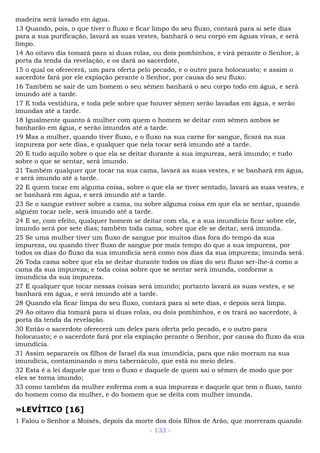 madeira será lavado em água.
13 Quando, pois, o que tiver o fluxo e ficar limpo do seu fluxo, contará para si sete dias
para a sua purificação, lavará as suas vestes, banhará o seu corpo em águas vivas, e será
limpo.
14 Ao oitavo dia tomará para si duas rolas, ou dois pombinhos, e virá perante o Senhor, à
porta da tenda da revelação, e os dará ao sacerdote,
15 o qual os oferecerá, um para oferta pelo pecado, e o outro para holocausto; e assim o
sacerdote fará por ele expiação perante o Senhor, por causa do seu fluxo.
16 Também se sair de um homem o seu sêmen banhará o seu corpo todo em água, e será
imundo até a tarde.
17 E toda vestidura, e toda pele sobre que houver sêmen serão lavadas em água, e serão
imundas até a tarde.
18 Igualmente quanto à mulher com quem o homem se deitar com sêmen ambos se
banharão em água, e serão imundos até a tarde.
19 Mas a mulher, quando tiver fluxo, e o fluxo na sua carne for sangue, ficará na sua
impureza por sete dias, e qualquer que nela tocar será imundo até a tarde.
20 E tudo aquilo sobre o que ela se deitar durante a sua impureza, será imundo; e tudo
sobre o que se sentar, será imundo.
21 Também qualquer que tocar na sua cama, lavará as suas vestes, e se banhará em água,
e será imundo até a tarde.
22 E quem tocar em alguma coisa, sobre o que ela se tiver sentado, lavará as suas vestes, e
se banhará em água, e será imundo até a tarde.
23 Se o sangue estiver sobre a cama, ou sobre alguma coisa em que ela se sentar, quando
alguém tocar nele, será imundo até a tarde.
24 E se, com efeito, qualquer homem se deitar com ela, e a sua imundícia ficar sobre ele,
imundo será por sete dias; também toda cama, sobre que ele se deitar, será imunda.
25 Se uma mulher tiver um fluxo de sangue por muitos dias fora do tempo da sua
impureza, ou quando tiver fluxo de sangue por mais tempo do que a sua impureza, por
todos os dias do fluxo da sua imundícia será como nos dias da sua impureza; imunda será.
26 Toda cama sobre que ela se deitar durante todos os dias do seu fluxo ser-lhe-á como a
cama da sua impureza; e toda coisa sobre que se sentar será imunda, conforme a
imundícia da sua impureza.
27 E qualquer que tocar nessas coisas será imundo; portanto lavará as suas vestes, e se
banhará em água, e será imundo até a tarde.
28 Quando ela ficar limpa do seu fluxo, contará para si sete dias, e depois será limpa.
29 Ao oitavo dia tomará para si duas rolas, ou dois pombinhos, e os trará ao sacerdote, à
porta da tenda da revelação.
30 Então o sacerdote oferecerá um deles para oferta pelo pecado, e o outro para
holocausto; e o sacerdote fará por ela expiação perante o Senhor, por causa do fluxo da sua
imundícia.
31 Assim separareis os filhos de Israel da sua imundícia, para que não morram na sua
imundícia, contaminando o meu tabernáculo, que está no meio deles.
32 Esta é a lei daquele que tem o fluxo e daquele de quem sai o sêmen de modo que por
eles se torna imundo;
33 como também da mulher enferma com a sua impureza e daquele que tem o fluxo, tanto
do homem como da mulher, e do homem que se deita com mulher imunda.
»LEVÍTICO [16]
1 Falou o Senhor a Moisés, depois da morte dos dois filhos de Arão, que morreram quando
- 133 -
 