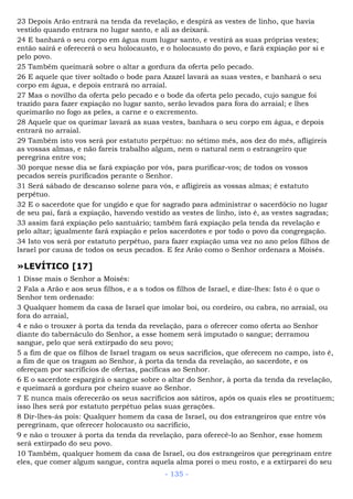 23 Depois Arão entrará na tenda da revelação, e despirá as vestes de linho, que havia
vestido quando entrara no lugar santo, e ali as deixará.
24 E banhará o seu corpo em água num lugar santo, e vestirá as suas próprias vestes;
então sairá e oferecerá o seu holocausto, e o holocausto do povo, e fará expiação por si e
pelo povo.
25 Também queimará sobre o altar a gordura da oferta pelo pecado.
26 E aquele que tiver soltado o bode para Azazel lavará as suas vestes, e banhará o seu
corpo em água, e depois entrará no arraial.
27 Mas o novilho da oferta pelo pecado e o bode da oferta pelo pecado, cujo sangue foi
trazido para fazer expiação no lugar santo, serão levados para fora do arraial; e lhes
queimarão no fogo as peles, a carne e o excremento.
28 Aquele que os queimar lavará as suas vestes, banhara o seu corpo em água, e depois
entrará no arraial.
29 Também isto vos será por estatuto perpétuo: no sétimo mês, aos dez do mês, afligireis
as vossas almas, e não fareis trabalho algum, nem o natural nem o estrangeiro que
peregrina entre vos;
30 porque nesse dia se fará expiação por vós, para purificar-vos; de todos os vossos
pecados sereis purificados perante o Senhor.
31 Será sábado de descanso solene para vós, e afligireis as vossas almas; é estatuto
perpétuo.
32 E o sacerdote que for ungido e que for sagrado para administrar o sacerdócio no lugar
de seu pai, fará a expiação, havendo vestido as vestes de linho, isto é, as vestes sagradas;
33 assim fará expiação pelo santuário; também fará expiação pela tenda da revelação e
pelo altar; igualmente fará expiação e pelos sacerdotes e por todo o povo da congregação.
34 Isto vos será por estatuto perpétuo, para fazer expiação uma vez no ano pelos filhos de
Israel por causa de todos os seus pecados. E fez Arão como o Senhor ordenara a Moisés.
»LEVÍTICO [17]
1 Disse mais o Senhor a Moisés:
2 Fala a Arão e aos seus filhos, e a s todos os filhos de Israel, e dize-lhes: Isto é o que o
Senhor tem ordenado:
3 Qualquer homem da casa de Israel que imolar boi, ou cordeiro, ou cabra, no arraial, ou
fora do arraial,
4 e não o trouxer à porta da tenda da revelação, para o oferecer como oferta ao Senhor
diante do tabernáculo do Senhor, a esse homem será imputado o sangue; derramou
sangue, pelo que será extirpado do seu povo;
5 a fim de que os filhos de Israel tragam os seus sacrifícios, que oferecem no campo, isto é,
a fim de que os tragam ao Senhor, à porta da tenda da revelação, ao sacerdote, e os
ofereçam por sacrifícios de ofertas, pacíficas ao Senhor.
6 E o sacerdote espargirá o sangue sobre o altar do Senhor, à porta da tenda da revelação,
e queimará a gordura por cheiro suave ao Senhor.
7 E nunca mais oferecerão os seus sacrifícios aos sátiros, após os quais eles se prostituem;
isso lhes será por estatuto perpétuo pelas suas gerações.
8 Dir-lhes-ás pois: Qualquer homem da casa de Israel, ou dos estrangeiros que entre vós
peregrinam, que oferecer holocausto ou sacrifício,
9 e não o trouxer à porta da tenda da revelação, para oferecê-lo ao Senhor, esse homem
será extirpado do seu povo.
10 Também, qualquer homem da casa de Israel, ou dos estrangeiros que peregrinam entre
eles, que comer algum sangue, contra aquela alma porei o meu rosto, e a extirparei do seu
- 135 -
 