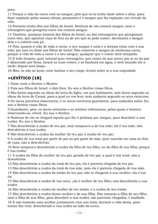 povo.
11 Porque a vida da carne está no sangue; pelo que vo-lo tenho dado sobre o altar, para
fazer expiação pelas vossas almas; porquanto é o sangue que faz expiação, em virtude da
vida.
12 Portanto tenho dito aos filhos de Israel: Nenhum de vós comerá sangue; nem o
estrangeiro que peregrina entre vós comerá sangue.
13 Também, qualquer homem dos filhos de Israel, ou dos estrangeiros que peregrinam
entre eles, que apanhar caça de fera ou de ave que se pode comer, derramará o sangue
dela e o cobrirá com pó.
14 Pois, quanto à vida de toda a carne, o seu sangue é uma e a mesma coisa com a sua
vida; por isso eu disse aos filhos de Israel: Não comereis o sangue de nenhuma carne,
porque a vida de toda a carne é o seu sangue; qualquer que o comer será extirpado.
15 E todo homem, quer natural quer estrangeiro, que comer do que morre por si ou do que
é dilacerado por feras, lavará as suas vestes, e se banhará em água, e será imundo até a
tarde; depois será limpo.
16 Mas, se não as lavar, nem banhar o seu corpo, levará sobre si a sua iniquidade
»LEVÍTICO [18]
1 Disse mais o Senhor a Moisés:
2 Fala aos filhos de Israel, e dize-lhes: Eu sou o Senhor vosso Deus.
3 Não fareis segundo as obras da terra do Egito, em que habitastes; nem fareis segundo as
obras da terra de Canaã, para a qual eu vos levo; nem andareis segundo os seus estatutos.
4 Os meus preceitos observareis, e os meus estatutos guardareis, para andardes neles. Eu
sou o Senhor vosso Deus.
5 Guardareis, pois, os meus estatutos e as minhas ordenanças, pelas quais o homem,
observando-as, viverá. Eu sou o Senhor.
6 Nenhum de vós se chegará àquela que lhe é próxima por sangue, para descobrir a sua
nudez. Eu sou o Senhor.
7 Não descobrirás a nudez de teu pai, nem tampouco a de tua mãe; ela é tua mãe, não
descobrirás a sua nudez.
8 Não descobrirás a nudez da mulher de teu pai; é nudez de teu pai.
9 A nudez de tua irmã por parte de pai ou por parte de mãe, quer nascida em casa ou fora
de casa, não a descobrirás.
10 Nem tampouco descobrirás a nudez da filha de teu filho, ou da filha de tua filha; porque
é tua nudez.
11 A nudez da filha da mulher de teu pai, gerada de teu pai, a qual é tua irmã, não a
descobrirás.
12 Não descobrirás a nudez da irmã de teu pai; ela é parenta chegada de teu pai.
13 Não descobrirás a nudez da irmã de tua mãe, pois ela é parenta chegada de tua mãe.
14 Não descobrirás a nudez do irmão de teu pai; não te chegarás à sua mulher; ela é tua
tia.
15 Não descobrirás a nudez de tua nora; ,ela é mulher de teu filho; não descobrirás a sua
nudez.
16 Não descobrirás a nudez da mulher de teu irmão; é a nudez de teu irmão.
17 Não descobrirás a nudez duma mulher e de sua filha. Não tomarás a filha de seu filho,
nem a filha de sua filha, para descobrir a sua nudez; são parentas chegadas; é maldade.
18 E não tomarás uma mulher juntamente com sua irmã, durante a vida desta, para
tornar-lha rival, descobrindo a sua nudez ao lado da outra.
- 136 -
 