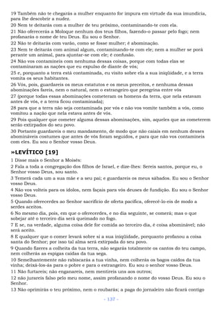 19 Também não te chegarás a mulher enquanto for impura em virtude da sua imundícia,
para lhe descobrir a nudez.
20 Nem te deitarás com a mulher de teu próximo, contaminando-te com ela.
21 Não oferecerás a Moloque nenhum dos teus filhos, fazendo-o passar pelo fogo; nem
profanarás o nome de teu Deus. Eu sou o Senhor.
22 Não te deitarás com varão, como se fosse mulher; é abominação.
23 Nem te deitarás com animal algum, contaminando-te com ele; nem a mulher se porá
perante um animal, para ajuntar-se com ele; é confusão.
24 Não vos contamineis com nenhuma dessas coisas, porque com todas elas se
contaminaram as nações que eu expulso de diante de vós;
25 e, porquanto a terra está contaminada, eu visito sobre ela a sua iniqüidade, e a terra
vomita os seus habitantes.
26 Vós, pois, guardareis os meus estatutos e os meus preceitos, e nenhuma dessas
abominações fareis, nem o natural, nem o estrangeiro que peregrina entre vós
27 (porque todas essas abominações cometeram os homens da terra, que nela estavam
antes de vós, e a terra ficou contaminada);
28 para que a terra não seja contaminada por vós e não vos vomite também a vós, como
vomitou a nação que nela estava antes de vós.
29 Pois qualquer que cometer alguma dessas abominações, sim, aqueles que as cometerem
serão extirpados do seu povo.
30 Portanto guardareis o meu mandamento, de modo que não caiais em nenhum desses
abomináveis costumes que antes de vós foram seguidos, e para que não vos contamineis
com eles. Eu sou o Senhor vosso Deus.
»LEVÍTICO [19]
1 Disse mais o Senhor a Moisés:
2 Fala a toda a congregação dos filhos de Israel, e dize-lhes: Sereis santos, porque eu, o
Senhor vosso Deus, sou santo.
3 Temerá cada um a sua mãe e a seu pai; e guardareis os meus sábados. Eu sou o Senhor
vosso Deus.
4 Não vos volteis para os ídolos, nem façais para vós deuses de fundição. Eu sou o Senhor
vosso Deus.
5 Quando oferecerdes ao Senhor sacrifício de oferta pacífica, oferecê-lo-eis de modo a
serdes aceitos.
6 No mesmo dia, pois, em que o oferecerdes, e no dia seguinte, se comerá; mas o que
sobejar até o terceiro dia será queimado no fogo.
7 E se, na verdade, alguma coisa dele for comida ao terceiro dia, é coisa abominável; não
será aceito.
8 E qualquer que o comer levará sobre si a sua iniqüidade, porquanto profanou a coisa
santa do Senhor; por isso tal alma será extirpada do seu povo.
9 Quando fizeres a colheita da tua terra, não segarás totalmente os cantos do teu campo,
nem colherás as espigas caídas da tua sega.
10 Semelhantemente não rabiscarás a tua vinha, nem colherás os bagos caídos da tua
vinha; deixá-los-ás para o pobre e para o estrangeiro. Eu sou o senhor vosso Deus.
11 Não furtareis; não enganareis, nem mentireis uns aos outros;
12 não jurareis falso pelo meu nome, assim profanando o nome do vosso Deus. Eu sou o
Senhor.
13 Não oprimirás o teu próximo, nem o roubarás; a paga do jornaleiro não ficará contigo
- 137 -
 