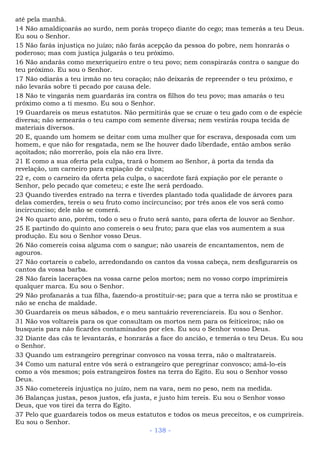 até pela manhã.
14 Não amaldiçoarás ao surdo, nem porás tropeço diante do cego; mas temerás a teu Deus.
Eu sou o Senhor.
15 Não farás injustiça no juízo; não farás acepção da pessoa do pobre, nem honrarás o
poderoso; mas com justiça julgarás o teu próximo.
16 Não andarás como mexeriqueiro entre o teu povo; nem conspirarás contra o sangue do
teu próximo. Eu sou o Senhor.
17 Não odiarás a teu irmão no teu coração; não deixarás de repreender o teu próximo, e
não levarás sobre ti pecado por causa dele.
18 Não te vingarás nem guardarás ira contra os filhos do teu povo; mas amarás o teu
próximo como a ti mesmo. Eu sou o Senhor.
19 Guardareis os meus estatutos. Não permitirás que se cruze o teu gado com o de espécie
diversa; não semearás o teu campo com semente diversa; nem vestirás roupa tecida de
materiais diversos.
20 E, quando um homem se deitar com uma mulher que for escrava, desposada com um
homem, e que não for resgatada, nem se lhe houver dado liberdade, então ambos serão
açoitados; não morrerão, pois ela não era livre.
21 E como a sua oferta pela culpa, trará o homem ao Senhor, à porta da tenda da
revelação, um carneiro para expiação de culpa;
22 e, com o carneiro da oferta pela culpa, o sacerdote fará expiação por ele perante o
Senhor, pelo pecado que cometeu; e este lhe será perdoado.
23 Quando tiverdes entrado na terra e tiverdes plantado toda qualidade de árvores para
delas comerdes, tereis o seu fruto como incircunciso; por três anos ele vos será como
incircunciso; dele não se comerá.
24 No quarto ano, porém, todo o seu o fruto será santo, para oferta de louvor ao Senhor.
25 E partindo do quinto ano comereis o seu fruto; para que elas vos aumentem a sua
produção. Eu sou o Senhor vosso Deus.
26 Não comereis coisa alguma com o sangue; não usareis de encantamentos, nem de
agouros.
27 Não cortareis o cabelo, arredondando os cantos da vossa cabeça, nem desfigurareis os
cantos da vossa barba.
28 Não fareis lacerações na vossa carne pelos mortos; nem no vosso corpo imprimireis
qualquer marca. Eu sou o Senhor.
29 Não profanarás a tua filha, fazendo-a prostituir-se; para que a terra não se prostitua e
não se encha de maldade.
30 Guardareis os meus sábados, e o meu santuário reverenciareis. Eu sou o Senhor.
31 Não vos voltareis para os que consultam os mortos nem para os feiticeiros; não os
busqueis para não ficardes contaminados por eles. Eu sou o Senhor vosso Deus.
32 Diante das cãs te levantarás, e honrarás a face do ancião, e temerás o teu Deus. Eu sou
o Senhor.
33 Quando um estrangeiro peregrinar convosco na vossa terra, não o maltratareis.
34 Como um natural entre vós será o estrangeiro que peregrinar convosco; amá-lo-eis
como a vós mesmos; pois estrangeiros fostes na terra do Egito. Eu sou o Senhor vosso
Deus.
35 Não cometereis injustiça no juízo, nem na vara, nem no peso, nem na medida.
36 Balanças justas, pesos justos, efa justa, e justo him tereis. Eu sou o Senhor vosso
Deus, que vos tirei da terra do Egito.
37 Pelo que guardareis todos os meus estatutos e todos os meus preceitos, e os cumprireis.
Eu sou o Senhor.
- 138 -
 