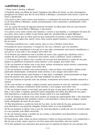 »LEVÍTICO [20]
1 Disse mais o Senhor a Moisés:
2 Também dirás aos filhos de Israel: Qualquer dos filhos de Israel, ou dos estrangeiros
peregrinos em Israel, que der de seus filhos a Moloque, certamente será morto; o povo da
terra o apedrejará.
3 Eu porei o meu rosto contra esse homem, e o extirparei do meio do seu povo; porquanto
eu de seus filhos a Moloque, assim contaminando o meu santuário e profanando o meu
santo nome.
4 E, se o povo da terra de alguma maneira esconder os olhos para não ver esse homem,
quando der de seus filhos a Moloque, e não matar,
5 eu porei o meu rosto contra esse homem, e contra a sua família, e o extirparei do meio do
seu povo, bem como a todos os que forem após ele, prostituindo-se após Moloque.
6 Quanto àquele que se voltar para os que consultam os mortos e para os feiticeiros,
prostituindo-se após eles, porei o meu rosto contra aquele homem, e o extirparei do meio
do seu povo.
7 Portanto santificai-vos, e sede santos, pois eu sou o Senhor vosso Deus.
8 Guardai os meus estatutos, e cumpri-os. Eu sou o Senhor, que vos santifico.
9 Qualquer que amaldiçoar a seu pai ou a sua mãe, certamente será morto; amaldiçoou a
seu pai ou a sua mãe; o seu sangue será sobre ele.
10 O homem que adulterar com a mulher de outro, sim, aquele que adulterar com a
mulher do seu próximo, certamente será morto, tanto o adúltero, como a adúltera.
11 O homem que se deitar com a mulher de seu pai terá descoberto a nudez de seu pai;
ambos os adúlteros certamente serão mortos; o seu sangue será sobre eles.
12 Se um homem se deitar com a sua nora, ambos certamente serão mortos; cometeram
uma confusão; o seu sangue será sobre eles.
13 Se um homem se deitar com outro homem, como se fosse com mulher, ambos terão
praticado abominação; certamente serão mortos; o seu sangue será sobre eles.
14 Se um homem tomar uma mulher e a mãe dela, é maldade; serão queimados no fogo,
tanto ele quanto elas, para que não haja maldade no meio de vós.
15 Se um homem se ajuntar com um animal, certamente será morto; também matareis o
animal.
16 Se uma mulher se chegar a algum animal, para ajuntar-se com ele, matarás a mulher e
bem assim o animal; certamente serão mortos; o seu sangue será sobre eles:
17 Se um homem tomar a sua irmã, por parte de pai, ou por parte de mãe, e vir a nudez
dela, e ela a dele, é torpeza; portanto serão extirpados aos olhos dos filhos do seu povo;
terá descoberto a nudez de sua irmã; levará sobre si a sua iniqüidade.
18 Se um homem se deitar com uma mulher no tempo da enfermidade dela, e lhe descobrir
a nudez, descobrindo-lhe também a fonte, e ela descobrir a fonte do seu sangue, ambos
serão extirpados do meio do seu povo.
19 Não descobrirás a nudez da irmã de tua mãe, ou da irmã de teu pai, porquanto isso
será descobrir a sua parenta chegada; levarão sobre si a sua iniqüidade.
20 Se um homem se deitar com a sua tia, terá descoberto a nudez de seu tio; levarão sobre
si o seu pecado; sem filhos morrerão.
21 Se um homem tomar a mulher de seu irmão, é imundícia; terá descoberto a nudez de
seu irmão; sem filhos ficarão.
22 Guardareis, pois, todos os meus estatutos e todos os meus preceitos, e os cumprireis; a
fim de que a terra, para a qual eu vos levo, para nela morardes, não vos vomite.
23 E não andareis nos costumes dos povos que eu expulso de diante de vós; porque eles
- 139 -
 