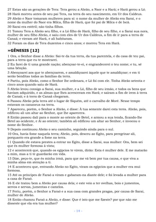 27 Estas são as gerações de Tera: Tera gerou a Abrão, a Naor e a Harã; e Harã gerou a Ló.
28 Harã morreu antes de seu pai Tera, na terra do seu nascimento, em Ur dos Caldeus.
29 Abrão e Naor tomaram mulheres para si: o nome da mulher de Abrão era Sarai, e o
nome da mulher do Naor era Milca, filha de Harã, que foi pai de Milca e de Iscá.
30 Sarai era estéril; não tinha filhos.
31 Tomou Tera a Abrão seu filho, e a Ló filho de Harã, filho de seu filho, e a Sarai sua nora,
mulher de seu filho Abrão, e saiu com eles de Ur dos Caldeus, a fim de ir para a terra de
Canaã; e vieram até Harã, e ali habitaram.
32 Foram os dias de Tera duzentos e cinco anos; e morreu Tera em Harã.
»GÊNESIS [12]
1 Ora, o Senhor disse a Abrão: Sai-te da tua terra, da tua parentela, e da casa de teu pai,
para a terra que eu te mostrarei.
2 Eu farei de ti uma grande nação; abençoar-te-ei, e engrandecerei o teu nome; e tu, sê
uma bênção.
3 Abençoarei aos que te abençoarem, e amaldiçoarei àquele que te amaldiçoar; e em ti
serão benditas todas as famílias da terra.
4 Partiu, pois Abrão, como o Senhor lhe ordenara, e Ló foi com ele. Tinha Abrão setenta e
cinco anos quando saiu de Harã.
5 Abrão levou consigo a Sarai, sua mulher, e a Ló, filho de seu irmão, e todos os bens que
haviam adquirido, e as almas que lhes acresceram em Harã; e saíram a fim de irem à terra
de Canaã; e à terra de Canaã chegaram.
6 Passou Abrão pela terra até o lugar de Siquém, até o carvalho de Moré. Nesse tempo
estavam os cananeus na terra.
7 Apareceu, porém, o Senhor a Abrão, e disse: À tua semente darei esta terra. Abrão, pois,
edificou ali um altar ao Senhor, que lhe aparecera.
8 Então passou dali para o monte ao oriente de Betel, e armou a sua tenda, ficando-lhe
Betel ao ocidente, e Ai ao oriente; também ali edificou um altar ao Senhor, e invocou o
nome do Senhor.
9 Depois continuou Abrão o seu caminho, seguindo ainda para o sul.
10 Ora, havia fome naquela terra; Abrão, pois, desceu ao Egito, para peregrinar ali,
porquanto era grande a fome na terra.
11 Quando ele estava prestes a entrar no Egito, disse a Sarai, sua mulher: Ora, bem sei
que és mulher formosa à vista;
12 e acontecerá que, quando os egípcios te virem, dirão: Esta é mulher dele. E me matarão
a mim, mas a ti te guardarão em vida.
13 Dize, peço-te, que és minha irmã, para que me vá bem por tua causa, e que viva a
minha alma em atenção a ti.
14 E aconteceu que, entrando Abrão no Egito, viram os egípcios que a mulher era mui
formosa.
15 Até os príncipes de Faraó a viram e gabaram-na diante dele; e foi levada a mulher para
a casa de Faraó.
16 E ele tratou bem a Abrão por causa dela; e este veio a ter ovelhas, bois e jumentos,
servos e servas, jumentas e camelos.
17 Feriu, porém, o Senhor a Faraó e a sua casa com grandes pragas, por causa de Sarai,
mulher de Abrão.
18 Então chamou Faraó a Abrão, e disse: Que é isto que me fizeste? por que não me
disseste que ela era tua mulher?
- 14 -
 