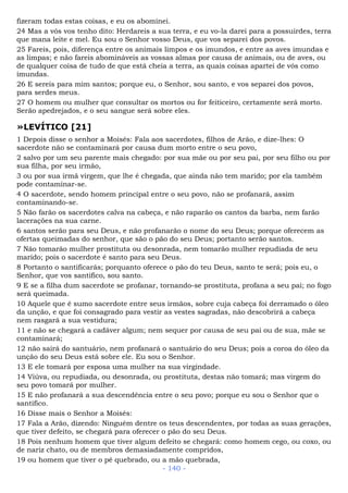 fizeram todas estas coisas, e eu os abominei.
24 Mas a vós vos tenho dito: Herdareis a sua terra, e eu vo-la darei para a possuirdes, terra
que mana leite e mel. Eu sou o Senhor vosso Deus, que vos separei dos povos.
25 Fareis, pois, diferença entre os animais limpos e os imundos, e entre as aves imundas e
as limpas; e não fareis abomináveis as vossas almas por causa de animais, ou de aves, ou
de qualquer coisa de tudo de que está cheia a terra, as quais coisas apartei de vós como
imundas.
26 E sereis para mim santos; porque eu, o Senhor, sou santo, e vos separei dos povos,
para serdes meus.
27 O homem ou mulher que consultar os mortos ou for feiticeiro, certamente será morto.
Serão apedrejados, e o seu sangue será sobre eles.
»LEVÍTICO [21]
1 Depois disse o senhor a Moisés: Fala aos sacerdotes, filhos de Arão, e dize-lhes: O
sacerdote não se contaminará por causa dum morto entre o seu povo,
2 salvo por um seu parente mais chegado: por sua mãe ou por seu pai, por seu filho ou por
sua filha, por seu irmão,
3 ou por sua irmã virgem, que lhe é chegada, que ainda não tem marido; por ela também
pode contaminar-se.
4 O sacerdote, sendo homem principal entre o seu povo, não se profanará, assim
contaminando-se.
5 Não farão os sacerdotes calva na cabeça, e não raparão os cantos da barba, nem farão
lacerações na sua carne.
6 santos serão para seu Deus, e não profanarão o nome do seu Deus; porque oferecem as
ofertas queimadas do senhor, que são o pão do seu Deus; portanto serão santos.
7 Não tomarão mulher prostituta ou desonrada, nem tomarão mulher repudiada de seu
marido; pois o sacerdote é santo para seu Deus.
8 Portanto o santificarás; porquanto oferece o pão do teu Deus, santo te será; pois eu, o
Senhor, que vos santifico, sou santo.
9 E se a filha dum sacerdote se profanar, tornando-se prostituta, profana a seu pai; no fogo
será queimada.
10 Aquele que é sumo sacerdote entre seus irmãos, sobre cuja cabeça foi derramado o óleo
da unção, e que foi consagrado para vestir as vestes sagradas, não descobrirá a cabeça
nem rasgará a sua vestidura;
11 e não se chegará a cadáver algum; nem sequer por causa de seu pai ou de sua, mãe se
contaminará;
12 não sairá do santuário, nem profanará o santuário do seu Deus; pois a coroa do óleo da
unção do seu Deus está sobre ele. Eu sou o Senhor.
13 E ele tomará por esposa uma mulher na sua virgindade.
14 Viúva, ou repudiada, ou desonrada, ou prostituta, destas não tomará; mas virgem do
seu povo tomará por mulher.
15 E não profanará a sua descendência entre o seu povo; porque eu sou o Senhor que o
santifico.
16 Disse mais o Senhor a Moisés:
17 Fala a Arão, dizendo: Ninguém dentre os teus descendentes, por todas as suas gerações,
que tiver defeito, se chegará para oferecer o pão do seu Deus.
18 Pois nenhum homem que tiver algum defeito se chegará: como homem cego, ou coxo, ou
de nariz chato, ou de membros demasiadamente compridos,
19 ou homem que tiver o pé quebrado, ou a mão quebrada,
- 140 -
 
