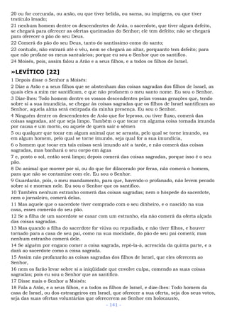 20 ou for corcunda, ou anão, ou que tiver belida, ou sarna, ou impigens, ou que tiver
testículo lesado;
21 nenhum homem dentre os descendentes de Arão, o sacerdote, que tiver algum defeito,
se chegará para oferecer as ofertas queimadas do Senhor; ele tem defeito; não se chegará
para oferecer o pão do seu Deus.
22 Comerá do pão do seu Deus, tanto do santíssimo como do santo;
23 contudo, não entrará até o véu, nem se chegará ao altar, porquanto tem defeito; para
que não profane os meus santuários; porque eu sou o Senhor que os santifico.
24 Moisés, pois, assim falou a Arão e a seus filhos, e a todos os filhos de Israel.
»LEVÍTICO [22]
1 Depois disse o Senhor a Moisés:
2 Dize a Arão e a seus filhos que se abstenham das coisas sagradas dos filhos de Israel, as
quais eles a mim me santificam, e que não profanem o meu santo nome. Eu sou o Senhor.
3 Dize-lhes: Todo homem dentre os vossos descendentes pelas vossas gerações que, tendo
sobre si a sua imundícia, se chegar às coisas sagradas que os filhos de Israel santificam ao
Senhor, aquela alma será extirpada da minha presença. Eu sou o Senhor.
4 Ninguém dentre os descendentes de Arão que for leproso, ou tiver fluxo, comerá das
coisas sagradas, até que seja limpo. Também o que tocar em alguma coisa tornada imunda
por causa e um morto, ou aquele de quem sair o sêmen
5 ou qualquer que tocar em algum animal que se arrasta, pelo qual se torne imundo, ou
em algum homem, pelo qual se torne imundo, seja qual for a sua imundícia,
6 o homem que tocar em tais coisas será imundo até a tarde, e não comerá das coisas
sagradas, mas banhará o seu corpo em água
7 e, posto o sol, então será limpo; depois comerá das coisas sagradas, porque isso é o seu
pão.
8 Do animal que morrer por si, ou do que for dilacerado por feras, não comerá o homem,
para que não se contamine com ele. Eu sou o Senhor.
9 Guardarão, pois, o meu mandamento, para que, havendo-o profanado, não levem pecado
sobre si e morram nele. Eu sou o Senhor que os santifico.
10 Também nenhum estranho comerá das coisas sagradas; nem o hóspede do sacerdote,
nem o jornaleiro, comerá delas.
11 Mas aquele que o sacerdote tiver comprado com o seu dinheiro, e o nascido na sua
casa, esses comerão do seu pão.
12 Se a filha de um sacerdote se casar com um estranho, ela não comerá da oferta alçada
das coisas sagradas.
13 Mas quando a filha do sacerdote for viúva ou repudiada, e não tiver filhos, e houver
tornado para a casa de seu pai, como na sua mocidade, do pão de seu pai comerá; mas
nenhum estranho comerá dele.
14 Se alguém por engano comer a coisa sagrada, repô-la-á, acrescida da quinta parte, e a
dará ao sacerdote como a coisa sagrada.
15 Assim não profanarão as coisas sagradas dos filhos de Israel, que eles oferecem ao
Senhor,
16 nem os farão levar sobre si a iniqüidade que envolve culpa, comendo as suas coisas
sagradas; pois eu sou o Senhor que as santifico.
17 Disse mais o Senhor a Moisés:
18 Fala a Arão, e a seus filhos, e a todos os filhos de Israel, e dize-lhes: Todo homem da
casa de Israel, ou dos estrangeiros em Israel, que oferecer a sua oferta, seja dos seus votos,
seja das suas ofertas voluntárias que oferecerem ao Senhor em holocausto,
- 141 -
 