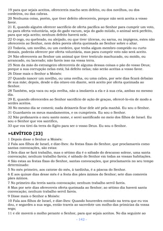 19 para que sejais aceitos, oferecereis macho sem defeito, ou dos novilhos, ou dos
cordeiros, ou das cabras.
20 Nenhuma coisa, porém, que tiver defeito oferecereis, porque não será aceita a vosso
favor.
21 E, quando alguém oferecer sacrifício de oferta pacífica ao Senhor para cumprir um voto,
ou para oferta voluntária, seja do gado vacum, seja do gado miúdo, o animal será perfeito,
para que seja aceito; nenhum defeito haverá nele.
22 O cego, ou quebrado, ou aleijado, ou que tiver úlceras, ou sarna, ou impigens, estes não
oferecereis ao Senhor, nem deles poreis oferta queimada ao Senhor sobre o altar.
23 Todavia, um novilho, ou um cordeiro, que tenha algum membro comprido ou curto
demais, poderás oferecer por oferta voluntária, mas para cumprir voto não será aceito.
24 Não oferecereis ao Senhor um animal que tiver testículo machucado, ou moído, ou
arrancado, ou lacerado; não fareis isso na vossa terra.
25 Nem da mão do estrangeiro oferecereis de alguma dessas coisas o pão do vosso Deus;
porque a sua corrupção nelas está; há defeito nelas; não serão aceitas a vosso favor.
26 Disse mais o Senhor a Moisés:
27 Quando nascer um novilho, ou uma ovelha, ou uma cabra, por sete dias ficará debaixo
de sua mãe; depois, desde o dia oitavo em diante, será aceito por oferta queimada ao
Senhor.
28 Também, seja vaca ou seja ovelha, não a imolareis a ela e à sua cria, ambas no mesmo
dia.
29 E, quando oferecerdes ao Senhor sacrifício de ação de graças, oferecê-lo-eis de modo a
serdes aceitos.
30 No mesmo dia se comerá; nada deixareis ficar dele até pela manhã. Eu sou o Senhor.
31 Guardareis os meus mandamentos, e os cumprireis. Eu sou o Senhor.
32 Não profanareis o meu santo nome, e serei santificado no meio dos filhos de Israel. Eu
sou o Senhor que vos santifico,
33 que vos tirei da terra do Egito para ser o vosso Deus. Eu sou o Senhor.
»LEVÍTICO [23]
1 Depois disse o Senhor a Moisés:
2 Fala aos filhos de Israel, e dize-lhes: As festas fixas do Senhor, que proclamareis como
santas convocações, são estas:
3 Seis dias se fará trabalho, mas o sétimo dia é o sábado do descanso solene, uma santa
convocação; nenhum trabalho fareis; é sábado do Senhor em todas as vossas habitações.
4 São estas as festas fixas do Senhor, santas convocações, que proclamareis no seu tempo
determinado:
5 No mês primeiro, aos catorze do mês, à tardinha, é a páscoa do Senhor.
6 E aos quinze dias desse mês é a festa dos pães ázimos do Senhor; sete dias comereis
pães ázimos.
7 No primeiro dia tereis santa convocação; nenhum trabalho servil fareis.
8 Mas por sete dias oferecereis oferta queimada ao Senhor; ao sétimo dia haverá santa
convocação; nenhum trabalho servil fareis.
9 Disse mais o Senhor a Moisés:
10 Fala aos filhos de Israel, e dize-lhes: Quando houverdes entrado na terra que eu vos
dou, e segardes a sua sega, então trareis ao sacerdote um molho das primícias da vossa
sega;
11 e ele moverá o molho perante o Senhor, para que sejais aceitos. No dia seguinte ao
- 142 -
 