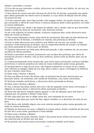 sábado o sacerdote o moverá.
12 E no dia em que moverdes o molho, oferecereis um cordeiro sem defeito, de um ano, em
holocausto ao Senhor.
13 Sua oferta de cereais será dois décimos de efa de flor de farinha, amassada com azeite,
para oferta queimada em cheiro suave ao Senhor; e a sua oferta de libação será de vinho,
um quarto de him.
14 E não comereis pão, nem trigo torrado, nem espigas verdes, até aquele mesmo dia, em
que trouxerdes a oferta do vosso Deus; é estatuto perpétuo pelas vossas gerações, em todas
as vossas habitações.
15 Contareis para vós, desde o dia depois do sábado, isto é, desde o dia em que houverdes
trazido o molho da oferta de movimento, sete semanas inteiras;
16 até o dia seguinte ao sétimo sábado, contareis cinqüenta dias; então oferecereis nova
oferta de cereais ao Senhor.
17 Das vossas habitações trareis, para oferta de movimento, dois pães de dois décimos de
efa; serão de flor de farinha, e levedados se cozerão; são primícias ao Senhor.
18 Com os pães oferecereis sete cordeiros sem defeito, de um ano, um novilho e dois
carneiros; serão holocausto ao Senhor, com as respectivas ofertas de cereais e de libação,
por oferta queimada de cheiro suave ao Senhor.
19 Também oferecereis um bode para oferta pelo pecado, e dois cordeiros de um ano para
sacrifício de ofertas pacíficas.
20 Então o sacerdote os moverá, juntamente com os pães das primícias, por oferta de
movimento perante o Senhor, com os dois cordeiros; santos serão ao Senhor para uso do
sacerdote.
21 E fareis proclamação nesse mesmo dia, pois tereis santa convocação; nenhum trabalho
servil fareis; é estatuto perpétuo em todas as vossas habitações pelas vossas gerações.
22 Quando fizeres a sega da tua terra, não segarás totalmente os cantos do teu campo,
nem colherás as espigas caídas da tua sega; para o pobre e para o estrangeiro as deixarás.
Eu sou o Senhor vosso Deus.
23 Disse mais o Senhor a Moisés:
24 Fala aos filhos de Israel: No sétimo mês, no primeiro dia do mês, haverá para vós
descanso solene, em memorial, com sonido de trombetas, uma santa convocação.
25 Nenhum trabalho servil fareis, e oferecereis oferta queimada ao Senhor.
26 Disse mais o Senhor a Moisés:
27 Ora, o décimo dia desse sétimo mês será o dia da expiação; tereis santa convocação, e
afligireis as vossas almas; e oferecereis oferta queimada ao Senhor.
28 Nesse dia não fareis trabalho algum; porque é o dia da expiação, para nele fazer-se
expiação por vós perante o Senhor vosso Deus.
29 Pois toda alma que não se afligir nesse dia, será extirpada do seu povo.
30 Também toda alma que nesse dia fizer algum trabalho, eu a destruirei do meio do seu
povo.
31 Não fareis nele trabalho algum; isso será estatuto perpétuo pelas vossas gerações em
todas as vossas habitações.
32 Sábado de descanso vos será, e afligireis as vossas almas; desde a tardinha do dia nono
do mês até a outra tarde, guardareis o vosso sábado.
33 Disse mais o Senhor a Moisés:
34 Fala aos filhos de Israel, dizendo: Desde o dia quinze desse sétimo mês haverá a festa
dos tabernáculos ao Senhor por sete dias.
35 No primeiro dia haverá santa convocação; nenhum trabalho servil fareis.
- 143 -
 
