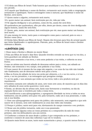 15 E dirás aos filhos de Israel: Todo homem que amaldiçoar o seu Deus, levará sobre si o
seu pecado.
16 E aquele que blasfemar o nome do Senhor, certamente será morto; toda a congregação
certamente o apedrejará. Tanto o estrangeiro como o natural, que blasfemar o nome do
Senhor, será morto.
17 Quem matar a alguém, certamente será morto;
18 e quem matar um animal, fará restituição por ele, vida por vida.
19 Se alguém desfigurar o seu próximo, como ele fez, assim lhe será feito:
20 quebradura por quebradura, olho por olho, dente por dente; como ele tiver desfigurado
algum homem, assim lhe será feito.
21 Quem, pois, matar um animal, fará restituição por ele; mas quem matar um homem,
será morto.
22 uma mesma lei tereis, tanto para o estrangeiro como para o natural; pois eu sou o
Senhor vosso Deus.
23 Então falou Moisés aos filhos de Israel. Depois eles levaram para fora do arraial aquele
que tinha blasfemado e o apedrejaram. Fizeram, pois, os filhos de Israel como o Senhor
ordenara a Moisés.
»LEVÍTICO [25]
1 Disse mais o Senhor a Moisés no monte Sinai:
2 Fala aos filhos de Israel e dize-lhes: Quando tiverdes entrado na terra que eu vos dou, a
terra guardará um sábado ao Senhor.
3 Seis anos semearás a tua terra, e seis anos podarás a tua vinha, e colherás os seus
frutos;
4 mas no sétimo ano haverá sábado de descanso solene para a terra, um sábado ao
Senhor; não semearás o teu campo, nem podarás a tua vinha.
5 O que nascer de si mesmo da tua sega não segarás, e as uvas da tua vide não tratada
não vindimarás; ano de descanso solene será para a terra.
6 Mas os frutos do sábado da terra vos serão por alimento, a ti, e ao teu servo, e à tua
serva, e ao teu jornaleiro, e ao estrangeiro que peregrina contigo,
7 e ao teu gado, e aos animais que estão na tua terra; todo o seu produto será por
mantimento.
8 Também contarás sete sábados de anos, sete vezes sete anos; de maneira que os dias dos
sete sábados de anos serão quarenta e nove anos.
9 Então, no décimo dia do sétimo mês, farás soar fortemente a trombeta; no dia da
expiação fareis soar a trombeta por toda a vossa terra.
10 E santificareis o ano qüinquagésimo, e apregoareis liberdade na terra a todos os seus
habitantes; ano de jubileu será para vós; pois tornareis, cada um à sua possessão, e cada
um à sua família.
11 Esse ano qüinquagésimo será para vós jubileu; não semeareis, nem segareis o que nele
nascer de si mesmo, nem nele vindimareis as uvas das vides não tratadas.
12 Porque é jubileu; santo será para vós; diretamente do campo comereis o seu produto.
13 Nesse ano do jubileu tornareis, cada um à sua possessão.
14 Se venderdes alguma coisa ao vosso próximo ou a comprardes da mão do vosso
próximo, não vos defraudareis uns aos outros.
15 Conforme o número de anos desde o jubileu é que comprarás ao teu próximo, e
conforme o número de anos das colheitas é que ele te venderá.
16 Quanto mais forem os anos, tanto mais aumentarás o preço, e quanto menos forem os
- 145 -
 