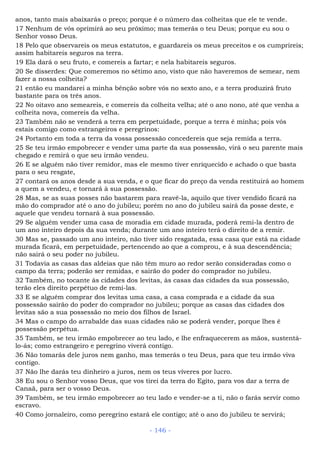 anos, tanto mais abaixarás o preço; porque é o número das colheitas que ele te vende.
17 Nenhum de vós oprimirá ao seu próximo; mas temerás o teu Deus; porque eu sou o
Senhor vosso Deus.
18 Pelo que observareis os meus estatutos, e guardareis os meus preceitos e os cumprireis;
assim habitareis seguros na terra.
19 Ela dará o seu fruto, e comereis a fartar; e nela habitareis seguros.
20 Se disserdes: Que comeremos no sétimo ano, visto que não haveremos de semear, nem
fazer a nossa colheita?
21 então eu mandarei a minha bênção sobre vós no sexto ano, e a terra produzirá fruto
bastante para os três anos.
22 No oitavo ano semeareis, e comereis da colheita velha; até o ano nono, até que venha a
colheita nova, comereis da velha.
23 Também não se venderá a terra em perpetuidade, porque a terra é minha; pois vós
estais comigo como estrangeiros e peregrinos:
24 Portanto em toda a terra da vossa possessão concedereis que seja remida a terra.
25 Se teu irmão empobrecer e vender uma parte da sua possessão, virá o seu parente mais
chegado e remirá o que seu irmão vendeu.
26 E se alguém não tiver remidor, mas ele mesmo tiver enriquecido e achado o que basta
para o seu resgate,
27 contará os anos desde a sua venda, e o que ficar do preço da venda restituirá ao homem
a quem a vendeu, e tornará à sua possessão.
28 Mas, se as suas posses não bastarem para reavê-la, aquilo que tiver vendido ficará na
mão do comprador até o ano do jubileu; porém no ano do jubileu sairá da posse deste, e
aquele que vendeu tornará à sua possessão.
29 Se alguém vender uma casa de moradia em cidade murada, poderá remi-la dentro de
um ano inteiro depois da sua venda; durante um ano inteiro terá o direito de a remir.
30 Mas se, passado um ano inteiro, não tiver sido resgatada, essa casa que está na cidade
murada ficará, em perpetuidade, pertencendo ao que a comprou, e à sua descendência;
não sairá o seu poder no jubileu.
31 Todavia as casas das aldeias que não têm muro ao redor serão consideradas como o
campo da terra; poderão ser remidas, e sairão do poder do comprador no jubileu.
32 Também, no tocante às cidades dos levitas, às casas das cidades da sua possessão,
terão eles direito perpétuo de remi-las.
33 E se alguém comprar dos levitas uma casa, a casa comprada e a cidade da sua
possessão sairão do poder do comprador no jubileu; porque as casas das cidades dos
levitas são a sua possessão no meio dos filhos de Israel.
34 Mas o campo do arrabalde das suas cidades não se poderá vender, porque lhes é
possessão perpétua.
35 Também, se teu irmão empobrecer ao teu lado, e lhe enfraquecerem as mãos, sustentá-
lo-ás; como estrangeiro e peregrino viverá contigo.
36 Não tomarás dele juros nem ganho, mas temerás o teu Deus, para que teu irmão viva
contigo.
37 Não lhe darás teu dinheiro a juros, nem os teus víveres por lucro.
38 Eu sou o Senhor vosso Deus, que vos tirei da terra do Egito, para vos dar a terra de
Canaã, para ser o vosso Deus.
39 Também, se teu irmão empobrecer ao teu lado e vender-se a ti, não o farás servir como
escravo.
40 Como jornaleiro, como peregrino estará ele contigo; até o ano do jubileu te servirá;
- 146 -
 