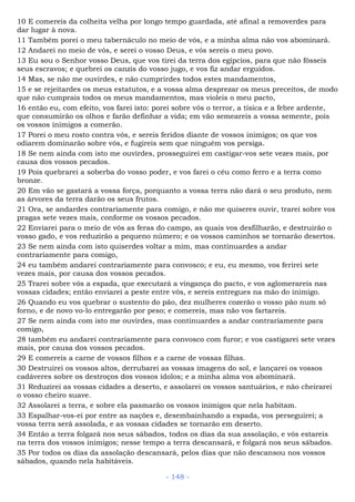 10 E comereis da colheita velha por longo tempo guardada, até afinal a removerdes para
dar lugar à nova.
11 Também porei o meu tabernáculo no meio de vós, e a minha alma não vos abominará.
12 Andarei no meio de vós, e serei o vosso Deus, e vós sereis o meu povo.
13 Eu sou o Senhor vosso Deus, que vos tirei da terra dos egípcios, para que não fôsseis
seus escravos; e quebrei os canzis do vosso jugo, e vos fiz andar erguidos.
14 Mas, se não me ouvirdes, e não cumprirdes todos estes mandamentos,
15 e se rejeitardes os meus estatutos, e a vossa alma desprezar os meus preceitos, de modo
que não cumprais todos os meus mandamentos, mas violeis o meu pacto,
16 então eu, com efeito, vos farei isto: porei sobre vós o terror, a tísica e a febre ardente,
que consumirão os olhos e farão definhar a vida; em vão semeareis a vossa semente, pois
os vossos inimigos a comerão.
17 Porei o meu rosto contra vós, e sereis feridos diante de vossos inimigos; os que vos
odiarem dominarão sobre vós, e fugireis sem que ninguém vos persiga.
18 Se nem ainda com isto me ouvirdes, prosseguirei em castigar-vos sete vezes mais, por
causa dos vossos pecados.
19 Pois quebrarei a soberba do vosso poder, e vos farei o céu como ferro e a terra como
bronze.
20 Em vão se gastará a vossa força, porquanto a vossa terra não dará o seu produto, nem
as árvores da terra darão os seus frutos.
21 Ora, se andardes contrariamente para comigo, e não me quiseres ouvir, trarei sobre vos
pragas sete vezes mais, conforme os vossos pecados.
22 Enviarei para o meio de vós as feras do campo, as quais vos desfilharão, e destruirão o
vosso gado, e vos reduzirão a pequeno número; e os vossos caminhos se tornarão desertos.
23 Se nem ainda com isto quiserdes voltar a mim, mas continuardes a andar
contrariamente para comigo,
24 eu também andarei contrariamente para convosco; e eu, eu mesmo, vos ferirei sete
vezes mais, por causa dos vossos pecados.
25 Trarei sobre vós a espada, que executará a vingança do pacto, e vos aglomerareis nas
vossas cidades; então enviarei a peste entre vós, e sereis entregues na mão do inimigo.
26 Quando eu vos quebrar o sustento do pão, dez mulheres cozerão o vosso pão num só
forno, e de novo vo-lo entregarão por peso; e comereis, mas não vos fartareis.
27 Se nem ainda com isto me ouvirdes, mas continuardes a andar contrariamente para
comigo,
28 também eu andarei contrariamente para convosco com furor; e vos castigarei sete vezes
mais, por causa dos vossos pecados.
29 E comereis a carne de vossos filhos e a carne de vossas filhas.
30 Destruirei os vossos altos, derrubarei as vossas imagens do sol, e lançarei os vossos
cadáveres sobre os destroços dos vossos ídolos; e a minha alma vos abominará.
31 Reduzirei as vossas cidades a deserto, e assolarei os vossos santuários, e não cheirarei
o vosso cheiro suave.
32 Assolarei a terra, e sobre ela pasmarão os vossos inimigos que nela habitam.
33 Espalhar-vos-ei por entre as nações e, desembainhando a espada, vos perseguirei; a
vossa terra será assolada, e as vossas cidades se tornarão em deserto.
34 Então a terra folgará nos seus sábados, todos os dias da sua assolação, e vós estareis
na terra dos vossos inimigos; nesse tempo a terra descansará, e folgará nos seus sábados.
35 Por todos os dias da assolação descansará, pelos dias que não descansou nos vossos
sábados, quando nela habitáveis.
- 148 -
 
