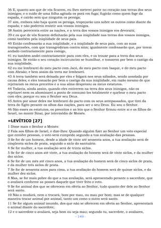 36 E, quanto aos que de vós ficarem, eu lhes meterei pavor no coração nas terras dos seus
inimigos; e o ruído de uma folha agitada os porá em fuga; fugirão como quem foge da
espada, e cairão sem que ninguém os persiga;
37 sim, embora não haja quem os persiga, tropeçarão uns sobre os outros como diante da
espada; e não podereis resistir aos vossos inimigos.
38 Assim perecereis entre as nações, e a terra dos vossos inimigos vos devorará;
39 e os que de vós ficarem definharão pela sua iniqüidade nas terras dos vossos inimigos,
como também pela iniqüidade de seus pais.
40 Então confessarão a sua iniqüidade, e a iniqüidade de seus pais, com as suas
transgressões, com que transgrediram contra mim; igualmente confessarão que, por terem
andado contrariamente para comigo,
41 eu também andei contrariamente para com eles, e os trouxe para a terra dos seus
inimigos. Se então o seu coração incircunciso se humilhar, e tomarem por bem o castigo da
sua iniqüidade,
42 eu me lembrarei do meu pacto com Jacó, do meu pacto com Isaque, e do meu pacto
com Abraão; e bem assim da terra me lembrarei.
43 A terra também será deixada por eles e folgará nos seus sábados, sendo assolada por
causa deles; e eles tomarão por bem o castigo da sua iniqüidade, em razão mesmo de que
rejeitaram os meus preceitos e a sua alma desprezou os meus estatutos.
44 Todavia, ainda assim, quando eles estiverem na terra dos seus inimigos, não os
rejeitarei nem os abominarei a ponto de consumi-los totalmente e quebrar o meu pacto
com eles; porque eu sou o Senhor seu Deus.
45 Antes por amor deles me lembrarei do pacto com os seus antepassados, que tirei da
terra do Egito perante os olhos das nações, para ser o seu Deus. Eu sou o Senhor.
46 São esses os estatutos, os preceitos e as leis que o Senhor firmou entre si e os filhos de
Israel, no monte Sinai, por intermédio de Moisés.
»LEVÍTICO [27]
1 Disse mais o Senhor a Moisés:
2 Fala aos filhos de Israel, e dize-lhes: Quando alguém fizer ao Senhor um voto especial
que envolve pessoas, o voto será cumprido segundo a tua avaliação das pessoas.
3 Se for de um homem, desde a idade de vinte até sessenta anos, a tua avaliação será de
cinqüenta siclos de prata, segundo o siclo do santuário.
4 Se for mulher, a tua avaliação será de trinta siclos.
5 Se for de cinco anos até vinte, a tua avaliação do homem será de vinte siclos, e da mulher
dez siclos.
6 Se for de um mês até cinco anos, a tua avaliação do homem será de cinco siclos de prata,
e da mulher três siclos de prata.
7 Se for de sessenta anos para cima, a tua avaliação do homem será de quinze siclos, e da
mulher dez siclos.
8 Mas, se for mais pobre do que a tua avaliação, será apresentado perante o sacerdote, que
o avaliará conforme as posses daquele que tiver feito o voto.
9 Se for animal dos que se oferecem em oferta ao Senhor, tudo quanto der dele ao Senhor
será santo.
10 Não o mudará, nem o trocará, bom por mau, ou mau por bom; mas se de qualquer
maneira trocar animal por animal, tanto um como o outro será santo.
11 Se for algum animal imundo, dos que não se oferecem em oferta ao Senhor, apresentará
o animal diante do sacerdote;
12 e o sacerdote o avaliará, seja bom ou seja mau; segundo tu, sacerdote, o avaliares,
- 149 -
 