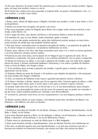 19 Por que disseste: E minha irmã? de maneira que a tomei para ser minha mulher. Agora,
pois, eis aqui tua mulher; toma-a e vai-te.
20 E Faraó deu ordens aos seus guardas a respeito dele, os quais o despediram a ele, e a
sua mulher, e a tudo o que tinha.
»GÊNESIS [13]
1 Subiu, pois, Abrão do Egito para o Negebe, levando sua mulher e tudo o que tinha, e Ló o
acompanhava.
2 Abrão era muito rico em gado, em prata e em ouro.
3 Nas suas jornadas subiu do Negebe para Betel, até o lugar onde outrora estivera a sua
tenda, entre Betel e Ai,
4 até o lugar do altar, que dantes ali fizera; e ali invocou Abrão o nome do Senhor.
5 E também Ló, que ia com Abrão, tinha rebanhos, gado e tendas.
6 Ora, a terra não podia sustentá-los, para eles habitarem juntos; porque os seus bens
eram muitos; de modo que não podiam habitar juntos.
7 Pelo que houve contenda entre os pastores do gado de Abrão, e os pastores do gado de
Ló. E nesse tempo os cananeus e os perizeus habitavam na terra.
8 Disse, pois, Abrão a Ló: Ora, não haja contenda entre mim e ti, e entre os meus pastores
e os teus pastores, porque somos irmãos.
9 Porventura não está toda a terra diante de ti? Rogo-te que te apartes de mim. Se tu
escolheres a esquerda, irei para a direita; e se a direita escolheres, irei eu para a esquerda.
10 Então Ló levantou os olhos, e viu toda a planície do Jordão, que era toda bem regada
(antes de haver o Senhor destruído Sodoma e Gomorra), e era como o jardim do Senhor,
como a terra do Egito, até chegar a Zoar.
11 E Ló escolheu para si toda a planície do Jordão, e partiu para o oriente; assim se
apartaram um do outro.
12 Habitou Abrão na terra de Canaã, e Ló habitou nas cidades da planície, e foi armando
as suas tendas até chegar a Sodoma.
13 Ora, os homens de Sodoma eram maus e grandes pecadores contra o Senhor.
14 E disse o Senhor a Abrão, depois que Ló se apartou dele: Levanta agora os olhos, e olha
desde o lugar onde estás, para o norte, para o sul, para o oriente e para o oriente;
15 porque toda esta terra que vês, te hei de dar a ti, e à tua descendência, para sempre.
16 E farei a tua descendência como o pó da terra; de maneira que se puder ser contado o
pó da terra, então também poderá ser contada a tua descendência.
17 Levanta-te, percorre esta terra, no seu comprimento e na sua largura; porque a darei a
ti.
18 Então mudou Abrão as suas tendas, e foi habitar junto dos carvalhos de Manre, em
Hebrom; e ali edificou um altar ao Senhor.
»GÊNESIS [14]
1 Aconteceu nos dias de Anrafel, rei de Sinar, Arioque, rei de Elasar, Quedorlaomer, rei de
Elão, e Tidal, rei de Goiim,
2 que estes fizeram guerra a Bera, rei de Sodoma, a Birsa, rei de Gomorra, a Sinabe, rei de
Admá, a Semeber, rei de Zeboim, e ao rei de Belá (esta é Zoar).
3 Todos estes se ajuntaram no vale de Sidim (que é o Mar Salgado).
4 Doze anos haviam servido a Quedorlaomer, mas ao décimo terceiro ano rebelaram-se.
5 Por isso, ao décimo quarto ano veio Quedorlaomer, e os reis que estavam com ele, e
feriram aos refains em Asterote-Carnaim, aos zuzins em Hão, aos emins em Savé-
- 15 -
 