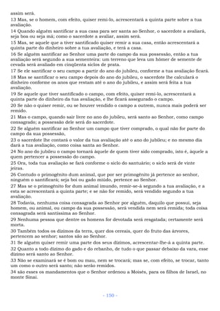 assim será.
13 Mas, se o homem, com efeito, quiser remi-lo, acrescentará a quinta parte sobre a tua
avaliação.
14 Quando alguém santificar a sua casa para ser santa ao Senhor, o sacerdote a avaliará,
seja boa ou seja má; como o sacerdote a avaliar, assim será.
15 Mas, se aquele que a tiver santificado quiser remir a sua casa, então acrescentará a
quinta parte do dinheiro sobre a tua avaliação, e terá a casa.
16 Se alguém santificar ao Senhor uma parte do campo da sua possessão, então a tua
avaliação será segundo a sua sementeira: um terreno que leva um hômer de semente de
cevada será avaliado em cinqüenta siclos de prata.
17 Se ele santificar o seu campo a partir do ano do jubileu, conforme a tua avaliação ficará.
18 Mas se santificar o seu campo depois do ano do jubileu, o sacerdote lhe calculará o
dinheiro conforme os anos que restam até o ano do jubileu, e assim será feita a tua
avaliação.
19 Se aquele que tiver santificado o campo, com efeito, quiser remi-lo, acrescentará a
quinta parte do dinheiro da tua avaliação, e lhe ficará assegurado o campo.
20 Se não o quiser remir, ou se houver vendido o campo a outrem, nunca mais poderá ser
remido.
21 Mas o campo, quando sair livre no ano do jubileu, será santo ao Senhor, como campo
consagrado; a possessão dele será do sacerdote.
22 Se alguém santificar ao Senhor um campo que tiver comprado, o qual não for parte do
campo da sua possessão,
23 o sacerdote lhe contará o valor da tua avaliação até o ano do jubileu; e no mesmo dia
dará a tua avaliação, como coisa santa ao Senhor.
24 No ano do jubileu o campo tornará àquele de quem tiver sido comprado, isto é, àquele a
quem pertencer a possessão do campo.
25 Ora, toda tua avaliação se fará conforme o siclo do santuário; o siclo será de vinte
jeiras.
26 Contudo o primogênito dum animal, que por ser primogênito já pertence ao senhor,
ninguém o santificará; seja boi ou gado miúdo, pertence ao Senhor.
27 Mas se o primogênito for dum animal imundo, remir-se-á segundo a tua avaliação, e a
esta se acrescentará a quinta parte; e se não for remido, será vendido segundo a tua
avaliação.
28 Todavia, nenhuma coisa consagrada ao Senhor por alguém, daquilo que possui, seja
homem, ou animal, ou campo da sua possessão, será vendida nem será remida; toda coisa
consagrada será santíssima ao Senhor.
29 Nenhuma pessoa que dentre os homens for devotada será resgatada; certamente será
morta.
30 Também todos os dízimos da terra, quer dos cereais, quer do fruto das árvores,
pertencem ao senhor; santos são ao Senhor.
31 Se alguém quiser remir uma parte dos seus dízimos, acrescentar-lhe-á a quinta parte.
32 Quanto a todo dízimo do gado e do rebanho, de tudo o que passar debaixo da vara, esse
dízimo será santo ao Senhor.
33 Não se examinará se é bom ou mau, nem se trocará; mas se, com efeito, se trocar, tanto
um como o outro será santo; não serão remidos.
34 são esses os mandamentos que o Senhor ordenou a Moisés, para os filhos de Israel, no
monte Sinai.
- 150 -
 