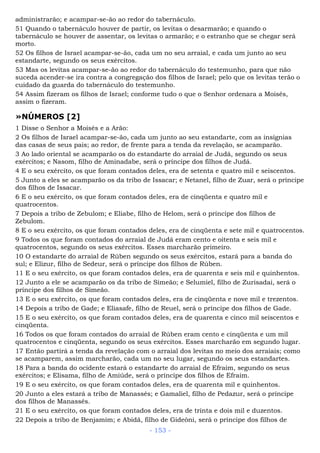 administrarão; e acampar-se-ão ao redor do tabernáculo.
51 Quando o tabernáculo houver de partir, os levitas o desarmarão; e quando o
tabernáculo se houver de assentar, os levitas o armarão; e o estranho que se chegar será
morto.
52 Os filhos de Israel acampar-se-ão, cada um no seu arraial, e cada um junto ao seu
estandarte, segundo os seus exércitos.
53 Mas os levitas acampar-se-ão ao redor do tabernáculo do testemunho, para que não
suceda acender-se ira contra a congregação dos filhos de Israel; pelo que os levitas terão o
cuidado da guarda do tabernáculo do testemunho.
54 Assim fizeram os filhos de Israel; conforme tudo o que o Senhor ordenara a Moisés,
assim o fizeram.
»NÚMEROS [2]
1 Disse o Senhor a Moisés e a Arão:
2 Os filhos de Israel acampar-se-ão, cada um junto ao seu estandarte, com as insígnias
das casas de seus pais; ao redor, de frente para a tenda da revelação, se acamparão.
3 Ao lado oriental se acamparão os do estandarte do arraial de Judá, segundo os seus
exércitos; e Nasom, filho de Aminadabe, será o príncipe dos filhos de Judá.
4 E o seu exército, os que foram contados deles, era de setenta e quatro mil e seiscentos.
5 Junto a eles se acamparão os da tribo de Issacar; e Netanel, filho de Zuar, será o príncipe
dos filhos de Issacar.
6 E o seu exército, os que foram contados deles, era de cinqüenta e quatro mil e
quatrocentos.
7 Depois a tribo de Zebulom; e Eliabe, filho de Helom, será o príncipe dos filhos de
Zebulom.
8 E o seu exército, os que foram contados deles, era de cinqüenta e sete mil e quatrocentos.
9 Todos os que foram contados do arraial de Judá eram cento e oitenta e seis mil e
quatrocentos, segundo os seus exércitos. Esses marcharão primeiro.
10 O estandarte do arraial de Rúben segundo os seus exércitos, estará para a banda do
sul; e Elizur, filho de Sedeur, será o príncipe dos filhos de Rúben.
11 E o seu exército, os que foram contados deles, era de quarenta e seis mil e quinhentos.
12 Junto a ele se acamparão os da tribo de Simeão; e Selumiel, filho de Zurisadai, será o
príncipe dos filhos de Simeão.
13 E o seu exército, os que foram contados deles, era de cinqüenta e nove mil e trezentos.
14 Depois a tribo de Gade; e Eliasafe, filho de Reuel, será o príncipe dos filhos de Gade.
15 E o seu exército, os que foram contados deles, era de quarenta e cinco mil seiscentos e
cinqüenta.
16 Todos os que foram contados do arraial de Rúben eram cento e cinqüenta e um mil
quatrocentos e cinqüenta, segundo os seus exércitos. Esses marcharão em segundo lugar.
17 Então partirá a tenda da revelação com o arraial dos levitas no meio dos arraiais; como
se acamparem, assim marcharão, cada um no seu lugar, segundo os seus estandartes.
18 Para a banda do ocidente estará o estandarte do arraial de Efraim, segundo os seus
exércitos; e Elisama, filho de Amiúde, será o príncipe dos filhos de Efraim.
19 E o seu exército, os que foram contados deles, era de quarenta mil e quinhentos.
20 Junto a eles estará a tribo de Manassés; e Gamaliel, filho de Pedazur, será o príncipe
dos filhos de Manassés.
21 E o seu exército, os que foram contados deles, era de trinta e dois mil e duzentos.
22 Depois a tribo de Benjamim; e Abidã, filho de Gideôni, será o príncipe dos filhos de
- 153 -
 
