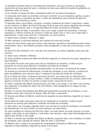 12 Também tomarão todos os utensílios do ministério, com que servem no santuário,
envolvê-los-ão num pano de azul e, cobrindo-os com uma coberta de peles de golfinhos, os
colocarão sobre os varais.
13 E, tirando as cinzas do altar, estenderão sobre ele um pano de púrpura;
14 colocarão nele todos os utensílios com que o servem: os seus braseiros, garfos, as pás e
as bacias, todos os utensílios do altar; e sobre ele estenderão uma coberta de peles de
golfinhos, e lhe meterão os varais.
15 Quando Arão e seus filhos, ao partir o arraial, acabarem de cobrir o santuário e todos
os seus móveis, os filhos de Coate virão para levá-lo; mas nas coisas sagradas não tocarão,
para que não morram; esse é o cargo dos filhos de Coate na tenda da revelação.
16 Eleazar, filho de Arão, o sacerdote, terá a seu cargo o azeite da luminária, o incenso
aromático, a oferta contínua de cereais e o óleo da unção; isto é, terá a seu cargo todo o
tabernáculo, e tudo o que nele há, o santuário e os seus móveis.
17 Disse mais o Senhor a Moisés e a Arão:
18 Não cortareis a tribo das famílias dos coatitas do meio dos levitas;
19 mas isto lhes fareis, para que vivam e não morram, quando se aproximarem das coisas
santíssimas: Arão e seus filhos entrarão e lhes designarão a cada um o seu serviço e o seu
cargo;
20 mas eles não entrarão a ver, nem por um momento, as coisas sagradas, para que não
morram.
21 Disse mais o Senhor a Moisés:
22 Toma também a soma dos filhos de Gérsom segundo as casas de seus pais, segundo as
suas famílias;
23 da idade de trinta anos para cima até os cinqüenta os contarás, a todos os que
entrarem no serviço para fazerem o trabalho na tenda da revelação.
24 Este será o serviço das famílias dos gersonitas, ao servirem e ao levarem as cargas:
25 levarão as cortinas do tabernáculo, a tenda da revelação, a sua coberta, a coberta de
peles de golfinhos, que está por cima, o reposteiro da porta da tenda da revelação,
26 as cortinas do átrio, o reposteiro da porta do átrio, que está junto ao tabernáculo e
junto ao altar em redor, as suas cordas, e todos os instrumentos do seu serviço; enfim tudo
quanto se houver de fazer no tocante a essas coisas, nisso hão de servir.
27 Todo o trabalho dos filhos dos gersonitas, em todo o seu cargo, e em todo o seu serviço,
será segundo o mandado de Arão e de seus filhos; e lhes designareis os cargos em que
deverão servir.
28 Este é o serviço das famílias dos filhos dos gersonitas na tenda da revelação; e o seu
trabalho estará sob a direção de Itamar, filho de Arão, o sacerdote.
29 Quanto aos filhos de Merári, contá-los-ás segundo as suas famílias, segundo as casas e
seus pais;
30 da idade de trinta anos para cima até os cinqüenta os contarás, a todos os que
entrarem no serviço para fazerem o trabalho da tenda da revelação,
31 Este será o seu encargo, segundo todo o seu serviço na tenda da revelação: as armações
do tabernáculo e os seus varais, as suas colunas e as suas bases,
32 como também as colunas do átrio em redor e as suas bases, as suas estacas e as suas
cordas, com todos os seus objetos, e com todo o seu serviço; e por nome lhes designareis os
objetos que ficarão a seu cargo.
33 Este é o serviço das famílias dos filhos de Merári, segundo todo o seu trabalho na tenda
da revelação, sob a direção de Itamar, filho de Arão, o sacerdote.
34 Moisés, pois, e Arão e os príncipes da congregação contaram os filhos dos coatitas,
segundo as suas famílias, segundo as casas e seus pais,
- 157 -
 