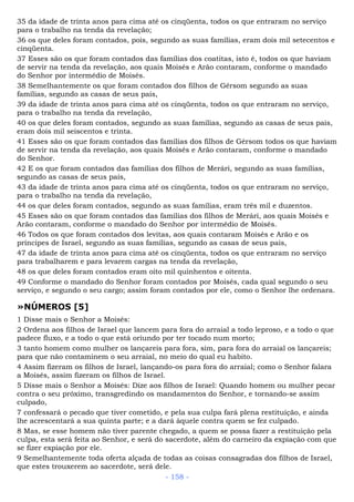 35 da idade de trinta anos para cima até os cinqüenta, todos os que entraram no serviço
para o trabalho na tenda da revelação;
36 os que deles foram contados, pois, segundo as suas famílias, eram dois mil setecentos e
cinqüenta.
37 Esses são os que foram contados das famílias dos coatitas, isto é, todos os que haviam
de servir na tenda da revelação, aos quais Moisés e Arão contaram, conforme o mandado
do Senhor por intermédio de Moisés.
38 Semelhantemente os que foram contados dos filhos de Gérsom segundo as suas
famílias, segundo as casas de seus pais,
39 da idade de trinta anos para cima até os cinqüenta, todos os que entraram no serviço,
para o trabalho na tenda da revelação,
40 os que deles foram contados, segundo as suas famílias, segundo as casas de seus pais,
eram dois mil seiscentos e trinta.
41 Esses são os que foram contados das famílias dos filhos de Gérsom todos os que haviam
de servir na tenda da revelação, aos quais Moisés e Arão contaram, conforme o mandado
do Senhor.
42 E os que foram contados das famílias dos filhos de Merári, segundo as suas famílias,
segundo as casas de seus pais,
43 da idade de trinta anos para cima até os cinqüenta, todos os que entraram no serviço,
para o trabalho na tenda da revelação,
44 os que deles foram contados, segundo as suas famílias, eram três mil e duzentos.
45 Esses são os que foram contados das famílias dos filhos de Merári, aos quais Moisés e
Arão contaram, conforme o mandado do Senhor por intermédio de Moisés.
46 Todos os que foram contados dos levitas, aos quais contaram Moisés e Arão e os
príncipes de Israel, segundo as suas famílias, segundo as casas de seus pais,
47 da idade de trinta anos para cima até os cinqüenta, todos os que entraram no serviço
para trabalharem e para levarem cargas na tenda da revelação,
48 os que deles foram contados eram oito mil quinhentos e oitenta.
49 Conforme o mandado do Senhor foram contados por Moisés, cada qual segundo o seu
serviço, e segundo o seu cargo; assim foram contados por ele, como o Senhor lhe ordenara.
»NÚMEROS [5]
1 Disse mais o Senhor a Moisés:
2 Ordena aos filhos de Israel que lancem para fora do arraial a todo leproso, e a todo o que
padece fluxo, e a todo o que está oriundo por ter tocado num morto;
3 tanto homem como mulher os lançareis para fora, sim, para fora do arraial os lançareis;
para que não contaminem o seu arraial, no meio do qual eu habito.
4 Assim fizeram os filhos de Israel, lançando-os para fora do arraial; como o Senhor falara
a Moisés, assim fizeram os filhos de Israel.
5 Disse mais o Senhor a Moisés: Dize aos filhos de Israel: Quando homem ou mulher pecar
contra o seu próximo, transgredindo os mandamentos do Senhor, e tornando-se assim
culpado,
7 confessará o pecado que tiver cometido, e pela sua culpa fará plena restituição, e ainda
lhe acrescentará a sua quinta parte; e a dará àquele contra quem se fez culpado.
8 Mas, se esse homem não tiver parente chegado, a quem se possa fazer a restituição pela
culpa, esta será feita ao Senhor, e será do sacerdote, além do carneiro da expiação com que
se fizer expiação por ele.
9 Semelhantemente toda oferta alçada de todas as coisas consagradas dos filhos de Israel,
que estes trouxerem ao sacerdote, será dele.
- 158 -
 