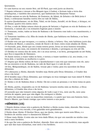 Quiriataim,
6 e aos horeus no seu monte Seir, até El-Parã, que está junto ao deserto.
7 Depois voltaram e vieram a En-Mispate (que é Cades), e feriram toda a terra dos
amalequitas, e também dos amorreus, que habitavam em Hazazom-Tamar.
8 Então saíram os reis de Sodoma, de Gomorra, de Admá, de Zeboim e de Belá (esta é
Zoar), e ordenaram batalha contra eles no vale de Sidim,
9 contra Quedorlaomer, rei de Elão, Tidal, rei de Goiim, Anrafel, rei de Sinar, e Arioque, rei
de Elasar; quatro reis contra cinco.
10 Ora, o vale de Sidim estava cheio de poços de betume; e fugiram os reis de Sodoma e de
Gomorra, e caíram ali; e os restantes fugiram para o monte.
11 Tomaram, então, todos os bens de Sodoma e de Gomorra com todo o seu mantimento, e
se foram.
12 Tomaram também a Ló, filho do irmão de Abrão, que habitava em Sodoma, e os bens
dele, e partiram.
13 Então veio um que escapara, e o contou a Abrão, o hebreu. Ora, este habitava junto dos
carvalhos de Manre, o amorreu, irmão de Escol e de Aner; estes eram aliados de Abrão.
14 Ouvindo, pois, Abrão que seu irmão estava preso, levou os seus homens treinados,
nascidos em sua casa, em número de trezentos e dezoito, e perseguiu os reis até Dã.
15 Dividiu-se contra eles de noite, ele e os seus servos, e os feriu, perseguindo-os até Hobá,
que fica à esquerda de Damasco.
16 Assim tornou a trazer todos os bens, e tornou a trazer também a Ló, seu irmão, e os
bens dele, e também as mulheres e o povo.
17 Depois que Abrão voltou de ferir a Quedorlaomer e aos reis que estavam com ele, saiu-
lhe ao encontro o rei de Sodoma, no vale de Savé (que é o vale do rei).
18 Ora, Melquisedeque, rei de Salém, trouxe pão e vinho; pois era sacerdote do Deus
Altíssimo;
19 e abençoou a Abrão, dizendo: bendito seja Abrão pelo Deus Altíssimo, o Criador dos
céus e da terra!
20 E bendito seja o Deus Altíssimo, que entregou os teus inimigos nas tuas mãos! E Abrão
deu-lhe o dízimo de tudo.
21 Então o rei de Sodoma disse a Abrão: Dá-me a mim as pessoas; e os bens toma-os para
ti.
22 Abrão, porém, respondeu ao rei de Sodoma: Levanto minha mão ao Senhor, o Deus
Altíssimo, o Criador dos céus e da terra,
23 jurando que não tomarei coisa alguma de tudo o que é teu, nem um fio, nem uma
correia de sapato, para que não digas: Eu enriqueci a Abrão;
24 salvo tão somente o que os mancebos comeram, e a parte que toca aos homens Aner,
Escol e Manre, que foram comigo; que estes tomem a sua parte.
»GÊNESIS [15]
1 Depois destas coisas veio a palavra do Senhor a Abrão numa visão, dizendo: Não temas,
Abrão; eu sou o teu escudo, o teu galardão será grandíssimo.
2 Então disse Abrão: Ó Senhor Deus, que me darás, visto que morro sem filhos, e o
herdeiro de minha casa é o damasceno Eliézer?
3 Disse mais Abrão: A mim não me tens dado filhos; eis que um nascido na minha casa
será o meu herdeiro.
4 Ao que lhe veio a palavra do Senhor, dizendo: Este não será o teu herdeiro; mas aquele
que sair das tuas entranhas, esse será o teu herdeiro.
- 16 -
 