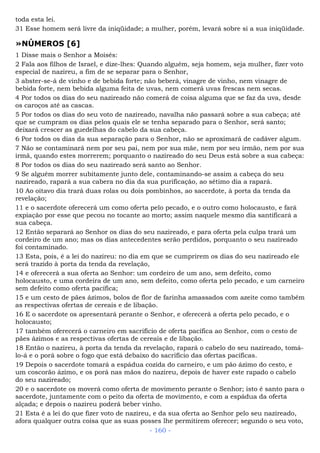 toda esta lei.
31 Esse homem será livre da iniqüidade; a mulher, porém, levará sobre si a sua iniqüidade.
»NÚMEROS [6]
1 Disse mais o Senhor a Moisés:
2 Fala aos filhos de Israel, e dize-lhes: Quando alguém, seja homem, seja mulher, fizer voto
especial de nazireu, a fim de se separar para o Senhor,
3 abster-se-á de vinho e de bebida forte; não beberá, vinagre de vinho, nem vinagre de
bebida forte, nem bebida alguma feita de uvas, nem comerá uvas frescas nem secas.
4 Por todos os dias do seu nazireado não comerá de coisa alguma que se faz da uva, desde
os caroços até as cascas.
5 Por todos os dias do seu voto de nazireado, navalha não passará sobre a sua cabeça; até
que se cumpram os dias pelos quais ele se tenha separado para o Senhor, será santo;
deixará crescer as guedelhas do cabelo da sua cabeça.
6 Por todos os dias da sua separação para o Senhor, não se aproximará de cadáver algum.
7 Não se contaminará nem por seu pai, nem por sua mãe, nem por seu irmão, nem por sua
irmã, quando estes morrerem; porquanto o nazireado do seu Deus está sobre a sua cabeça:
8 Por todos os dias do seu nazireado será santo ao Senhor.
9 Se alguém morrer subitamente junto dele, contaminando-se assim a cabeça do seu
nazireado, rapará a sua cabera no dia da sua purificação, ao sétimo dia a rapará.
10 Ao oitavo dia trará duas rolas ou dois pombinhos, ao sacerdote, à porta da tenda da
revelação;
11 e o sacerdote oferecerá um como oferta pelo pecado, e o outro como holocausto, e fará
expiação por esse que pecou no tocante ao morto; assim naquele mesmo dia santificará a
sua cabeça.
12 Então separará ao Senhor os dias do seu nazireado, e para oferta pela culpa trará um
cordeiro de um ano; mas os dias antecedentes serão perdidos, porquanto o seu nazireado
foi contaminado.
13 Esta, pois, é a lei do nazireu: no dia em que se cumprirem os dias do seu nazireado ele
será trazido à porta da tenda da revelação,
14 e oferecerá a sua oferta ao Senhor: um cordeiro de um ano, sem defeito, como
holocausto, e uma cordeira de um ano, sem defeito, como oferta pelo pecado, e um carneiro
sem defeito como oferta pacífica;
15 e um cesto de pães ázimos, bolos de flor de farinha amassados com azeite como também
as respectivas ofertas de cereais e de libação.
16 E o sacerdote os apresentará perante o Senhor, e oferecerá a oferta pelo pecado, e o
holocausto;
17 também oferecerá o carneiro em sacrifício de oferta pacífica ao Senhor, com o cesto de
pães ázimos e as respectivas ofertas de cereais e de libação.
18 Então o nazireu, à porta da tenda da revelação, rapará o cabelo do seu nazireado, tomá-
lo-á e o porá sobre o fogo que está debaixo do sacrifício das ofertas pacíficas.
19 Depois o sacerdote tomará a espádua cozida do carneiro, e um pão ázimo do cesto, e
um coscorão ázimo, e os porá nas mãos do nazireu, depois de haver este rapado o cabelo
do seu nazireado;
20 e o sacerdote os moverá como oferta de movimento perante o Senhor; isto é santo para o
sacerdote, juntamente com o peito da oferta de movimento, e com a espádua da oferta
alçada; e depois o nazireu poderá beber vinho.
21 Esta é a lei do que fizer voto de nazireu, e da sua oferta ao Senhor pelo seu nazireado,
afora qualquer outra coisa que as suas posses lhe permitirem oferecer; segundo o seu voto,
- 160 -
 