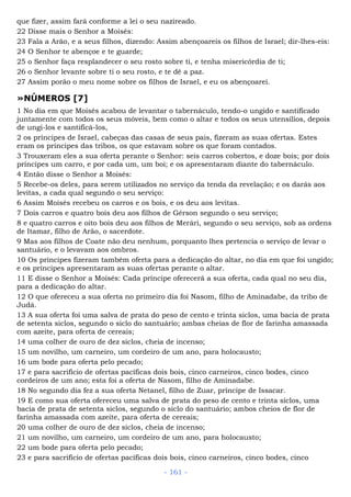 que fizer, assim fará conforme a lei o seu nazireado.
22 Disse mais o Senhor a Moisés:
23 Fala a Arão, e a seus filhos, dizendo: Assim abençoareis os filhos de Israel; dir-lhes-eis:
24 O Senhor te abençoe e te guarde;
25 o Senhor faça resplandecer o seu rosto sobre ti, e tenha misericórdia de ti;
26 o Senhor levante sobre ti o seu rosto, e te dê a paz.
27 Assim porão o meu nome sobre os filhos de Israel, e eu os abençoarei.
»NÚMEROS [7]
1 No dia em que Moisés acabou de levantar o tabernáculo, tendo-o ungido e santificado
juntamente com todos os seus móveis, bem como o altar e todos os seus utensílios, depois
de ungi-los e santificá-los,
2 os príncipes de Israel, cabeças das casas de seus pais, fizeram as suas ofertas. Estes
eram os príncipes das tribos, os que estavam sobre os que foram contados.
3 Trouxeram eles a sua oferta perante o Senhor: seis carros cobertos, e doze bois; por dois
príncipes um carro, e por cada um, um boi; e os apresentaram diante do tabernáculo.
4 Então disse o Senhor a Moisés:
5 Recebe-os deles, para serem utilizados no serviço da tenda da revelação; e os darás aos
levitas, a cada qual segundo o seu serviço:
6 Assim Moisés recebeu os carros e os bois, e os deu aos levitas.
7 Dois carros e quatro bois deu aos filhos de Gérson segundo o seu serviço;
8 e quatro carros e oito bois deu aos filhos de Merári, segundo o seu serviço, sob as ordens
de Itamar, filho de Arão, o sacerdote.
9 Mas aos filhos de Coate não deu nenhum, porquanto lhes pertencia o serviço de levar o
santuário, e o levavam aos ombros.
10 Os príncipes fizeram também oferta para a dedicação do altar, no dia em que foi ungido;
e os príncipes apresentaram as suas ofertas perante o altar.
11 E disse o Senhor a Moisés: Cada príncipe oferecerá a sua oferta, cada qual no seu dia,
para a dedicação do altar.
12 O que ofereceu a sua oferta no primeiro dia foi Nasom, filho de Aminadabe, da tribo de
Judá.
13 A sua oferta foi uma salva de prata do peso de cento e trinta siclos, uma bacia de prata
de setenta siclos, segundo o siclo do santuário; ambas cheias de flor de farinha amassada
com azeite, para oferta de cereais;
14 uma colher de ouro de dez siclos, cheia de incenso;
15 um novilho, um carneiro, um cordeiro de um ano, para holocausto;
16 um bode para oferta pelo pecado;
17 e para sacrifício de ofertas pacíficas dois bois, cinco carneiros, cinco bodes, cinco
cordeiros de um ano; esta foi a oferta de Nasom, filho de Aminadabe.
18 No segundo dia fez a sua oferta Netanel, filho de Zuar, príncipe de Issacar.
19 E como sua oferta ofereceu uma salva de prata do peso de cento e trinta siclos, uma
bacia de prata de setenta siclos, segundo o siclo do santuário; ambos cheios de flor de
farinha amassada com azeite, para oferta de cereais;
20 uma colher de ouro de dez siclos, cheia de incenso;
21 um novilho, um carneiro, um cordeiro de um ano, para holocausto;
22 um bode para oferta pelo pecado;
23 e para sacrifício de ofertas pacíficas dois bois, cinco carneiros, cinco bodes, cinco
- 161 -
 