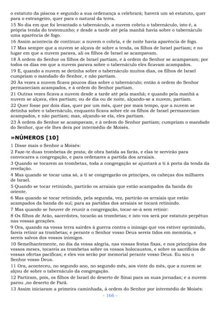 o estatuto da páscoa e segundo a sua ordenança a celebrará; haverá um só estatuto, quer
para o estrangeiro, quer para o natural da terra.
15 No dia em que foi levantado o tabernáculo, a nuvem cobriu o tabernáculo, isto é, a
própria tenda do testemunho; e desde a tarde até pela manhã havia sobre o tabernáculo
uma aparência de fogo.
16 Assim acontecia de contínuo: a nuvem o cobria, e de noite havia aparência de fogo.
17 Mas sempre que a nuvem se alçava de sobre a tenda, os filhos de Israel partiam; e no
lugar em que a nuvem parava, ali os filhos de Israel se acampavam.
18 À ordem do Senhor os filhos de Israel partiam, e à ordem do Senhor se acampavam; por
todos os dias em que a nuvem parava sobre o tabernáculo eles ficavam acampados.
19 E, quando a nuvem se detinha sobre o tabernáculo muitos dias, os filhos de Israel
cumpriam o mandado do Senhor, e não partiam.
20 Às vezes a nuvem ficava poucos dias sobre o tabernáculo; então à ordem do Senhor
permaneciam acampados, e à ordem do Senhor partiam.
21 Outras vezes ficava a nuvem desde a tarde até pela manhã; e quando pela manhã a
nuvem se alçava, eles partiam; ou de dia ou de noite, alçando-se a nuvem, partiam.
22 Quer fosse por dois dias, quer por um mês, quer por mais tempo, que a nuvem se
detinha sobre o tabernáculo, enquanto ficava sobre ele os filhos de Israel permaneciam
acampados, e não partiam; mas, alçando-se ela, eles partiam.
23 À ordem do Senhor se acampavam, e à ordem do Senhor partiam; cumpriam o mandado
do Senhor, que ele lhes dera por intermédio de Moisés.
»NÚMEROS [10]
1 Disse mais o Senhor a Moisés:
2 Faze-te duas trombetas de prata; de obra batida as farás, e elas te servirão para
convocares a congregação, e para ordenares a partida dos arraiais.
3 Quando se tocarem as trombetas, toda a congregação se ajuntará a ti à porta da tenda da
revelação.
4 Mas quando se tocar uma só, a ti se congregarão os príncipes, os cabeças dos milhares
de Israel.
5 Quando se tocar retinindo, partirão os arraiais que estão acampados da banda do
oriente.
6 Mas quando se tocar retinindo, pela segunda, vez, partirão os arraiais que estão
acampados da banda do sul; para as partidas dos arraiais se tocará retinindo.
7 Mas quando se houver de reunir a congregação, tocar-se-á sem retinir:
8 Os filhos de Arão, sacerdotes, tocarão as trombetas; e isto vos será por estatuto perpétuo
nas vossas gerações.
9 Ora, quando na vossa terra sairdes à guerra contra o inimigo que vos estiver oprimindo,
fareis retinir as trombetas; e perante o Senhor vosso Deus sereis tidos em memória, e
sereis salvos dos vossos inimigos.
10 Semelhantemente, no dia da vossa alegria, nas vossas festas fixas, e nos princípios dos
vossos meses, tocareis as trombetas sobre os vossos holocaustos, e sobre os sacrifícios de
vossas ofertas pacíficas; e eles vos serão por memorial perante vosso Deus. Eu sou o
Senhor vosso Deus.
11 Ora, aconteceu, no segundo ano, no segundo mês, aos vinte do mês, que a nuvem se
alçou de sobre o tabernáculo da congregação.
12 Partiram, pois, os filhos de Israel do deserto de Sinai para as suas jornadas; e a nuvem
parou ,no deserto de Parã.
13 Assim iniciaram a primeira caminhada, à ordem do Senhor por intermédio de Moisés:
- 166 -
 