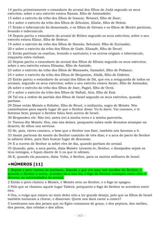 14 partiu primeiramente o estandarte do arraial dos filhos de Judá segundo os seus
exércitos; sobre o seu exército estava Nasom, filho de Aminadabe;
15 sobre o exército da tribo dos filhos de Issacar, Netanel, filho de Zuar;
16 e sobre o exército da tribo dos filhos de Zebulom, Eliabe, filho de Helom.
17 Então o tabernáculo foi desarmado, e os filhos de Gérson e os filhos de Merári partiram,
levando o tabernáculo.
18 Depois partiu o estandarte do arraial de Rúben segundo os seus exércitos; sobre o seu
exército estava Elizur, filho de Sedeur;
19 sobre o exército da tribo dos filhos de Simeão, Selumiel, filho de Zurisadai;
20 e sobre o exército da tribo dos filhos de Gade, Eliasafe, filho de Deuel.
21 Então partiram os coatitas, levando o santuário; e os outros erigiam o tabernáculo,
enquanto estes vinham.
22 Depois partiu o estandarte do arraial dos filhos de Efraim segundo os seus exércitos;
sobre o seu exército estava Elisama, filho de Amiúde;
23 sobre o exército da tribo dos filhos de Manassés, Gamaliel, filho de Pedazur;
24 e sobre o exército da tribo dos filhos de Benjamim, Abidã, filho de Gideôni.
25 Então partiu o estandarte do arraial dos filhos de Dã, que era a retaguarda de todos os
arraiais, segundo os seus exércitos; sobre o seu exército estava Aiezer, filho de Amisadai;
26 sobre o exército da tribo dos filhos de Aser, Pagiel, filho de Ocrã;
27 e sobre o exército da tribo dos filhos de Naftali, Airá, filho de Enã.
28 Tal era a ordem de partida dos filhos de Israel segundo os seus exércitos, quando
partiam.
29 Disse então Moisés a Hobabe, filho de Reuel, o midianita, sogro de Moisés: Nós
caminhamos para aquele lugar de que o Senhor disse: Vo-lo darei. Vai conosco, e te
faremos bem; porque o Senhor falou bem acerca de Israel.
30 Respondeu ele: Não irei; antes irei à minha terra e à minha parentela.
31 Tornou-lhe Moisés: Ora, não nos deixes, porquanto sabes onde devamos acampar no
deserto; de olhos nos serviras.
32 Se, pois, vieres conosco, o bem que o Senhor nos fizer, também nós faremos a ti.
33 Assim partiram do monte do Senhor caminho de três dias; e a arca do pacto do Senhor
ia adiante deles, para lhes buscar lugar de descanso.
34 E a nuvem do Senhor ia sobre eles de dia, quando partiam do arraial.
35 Quando, pois, a arca partia, dizia Moisés: Levanta-te, Senhor, e dissipados sejam os
teus inimigos, e fujam diante de ti os que te odeiam.
36 E, quando ela pousava, dizia: Volta, ó Senhor, para os muitos milhares de Israel.
»NÚMEROS [11]
1 Depois o povo tornou-se queixoso, falando o que era mau aos ouvidos do Senhor; e
quando o Senhor o ouviu, acendeu-se a sua ira; o fogo do Senhor irrompeu entre eles, e
devorou as extremidades do arraial.
2 Então o povo clamou a Moisés, e Moisés orou ao Senhor, e o fogo se apagou.
3 Pelo que se chamou aquele lugar Taberá, porquanto o fogo do Senhor se acendera entre
eles.
4 Ora, o vulgo que estava no meio deles veio a ter grande desejo; pelo que os filhos de Israel
também tornaram a chorar, e disseram: Quem nos dará carne a comer?
5 Lembramo-nos dos peixes que no Egito comíamos de graça, e dos pepinos, dos melões,
dos porros, das cebolas e dos alhos.
- 167 -
 