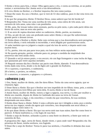 5 Então o levou para fora, e disse: Olha agora para o céu, e conta as estrelas, se as podes
contar; e acrescentou-lhe: Assim será a tua descendência.
6 E creu Abrão no Senhor, e o Senhor imputou-lhe isto como justiça.
7 Disse-lhe mais: Eu sou o Senhor, que te tirei de Ur dos caldeus, para te dar esta terra em
herança.
8 Ao que lhe perguntou Abrão: Ó Senhor Deus, como saberei que hei de herdá-la?
9 Respondeu-lhe: Toma-me uma novilha de três anos, uma cabra de três anos, um
carneiro de três anos, uma rola e um pombinho.
10 Ele, pois, lhe trouxe todos estes animais, partiu-os pelo meio, e pôs cada parte deles em
frente da outra; mas as aves não partiu.
11 E as aves de rapina desciam sobre os cadáveres; Abrão, porém, as enxotava.
12 Ora, ao pôr do sol, caiu um profundo sono sobre Abrão; e eis que lhe sobrevieram
grande pavor e densas trevas.
13 Então disse o Senhor a Abrão: Sabe com certeza que a tua descendência será peregrina
em terra alheia, e será reduzida à escravidão, e será afligida por quatrocentos anos;
14 sabe também que eu julgarei a nação a qual ela tem de servir; e depois sairá com
muitos bens.
15 Tu, porém, irás em paz para teus pais; em boa velhice serás sepultado.
16 Na quarta geração, porém, voltarão para cá; porque a medida da iniqüidade dos
amorreus não está ainda cheia.
17 Quando o sol já estava posto, e era escuro, eis um fogo fumegante e uma tocha de fogo,
que passaram por entre aquelas metades.
18 Naquele mesmo dia fez o Senhor um pacto com Abrão, dizendo: À tua descendência
tenho dado esta terra, desde o rio do Egito até o grande rio Eufrates;
19 e o queneu, o quenizeu, o cadmoneu,
20 o heteu, o perizeu, os refains,
21 o amorreu, o cananeu, o girgaseu e o jebuseu.
»GÊNESIS [16]
1 Ora, Sarai, mulher de Abrão, não lhe dava filhos. Tinha ela uma serva egípcia, que se
chamava Agar.
2 Disse Sarai a Abrão: Eis que o Senhor me tem impedido de ter filhos; toma, pois, a minha
serva; porventura terei filhos por meio dela. E ouviu Abrão a voz de Sarai.
3 Assim Sarai, mulher de Abrão, tomou a Agar a egípcia, sua serva, e a deu por mulher a
Abrão seu marido, depois de Abrão ter habitado dez anos na terra de Canaã.
4 E ele conheceu a Agar, e ela concebeu; e vendo ela que concebera, foi sua senhora
desprezada aos seus olhos.
5 Então disse Sarai a Abrão: Sobre ti seja a afronta que me é dirigida a mim; pus a minha
serva em teu regaço; vendo ela agora que concebeu, sou desprezada aos seus olhos; o
Senhor julgue entre mim e ti.
6 Ao que disse Abrão a Sarai: Eis que tua serva está nas tuas mãos; faze-lhe como bem te
parecer. E Sarai maltratou-a, e ela fugiu de sua face.
7 Então o anjo do Senhor, achando-a junto a uma fonte no deserto, a fonte que está no
caminho de Sur,
8 perguntou-lhe: Agar, serva de Sarai, donde vieste, e para onde vais? Respondeu ela: Da
presença de Sarai, minha senhora, vou fugindo.
9 Disse-lhe o anjo do Senhor: Torna-te para tua senhora, e humilha-te debaixo das suas
mãos.
- 17 -
 
