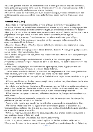 32 Assim, perante os filhos de Israel infamaram a terra que haviam espiado, dizendo: A
terra, pela qual passamos para espiá-la, é terra que devora os seus habitantes; e todo o
povo que vimos nela são homens de grande estatura.
33 Também vimos ali os nefilins, isto é, os filhos de Anaque, que são descendentes dos
nefilins; éramos aos nossos olhos como gafanhotos; e assim também éramos aos seus
olhos.
»NÚMEROS [14]
1 Então toda a congregação levantou a voz e gritou; e o povo chorou naquela noite.
2 E todos os filhos de Israel murmuraram contra Moisés e Arão; e toda a congregação lhes
disse: Antes tivéssemos morrido na terra do Egito, ou tivéssemos morrido neste deserto!
3 Por que nos traz o Senhor a esta terra para cairmos à espada? Nossas mulheres e nossos
pequeninos serão por presa. Não nos seria melhor voltarmos para o Egito?
4 E diziam uns aos outros: Constituamos um por chefe o voltemos para o Egito.
5 Então Moisés e Arão caíram com os rostos por terra perante toda a assembléia da
congregação dos filhos de Israel.
6 E Josué, filho de Num, e Calebe, filho de Jefoné, que eram dos que espiaram a terra,
rasgaram as suas vestes;
7 e falaram a toda a congregação dos filhos de Israel, dizendo: A terra, pela qual passamos
para a espiar, é terra muitíssimo boa.
8 Se o Senhor se agradar de nós, então nos introduzirá nesta terra e no-la dará; terra que
mana leite e mel.
9 Tão somente não sejais rebeldes contra o Senhor, e não temais o povo desta terra,
porquanto são eles nosso pão. Retirou-se deles a sua defesa, e o Senhor está conosco; não
os temais.
10 Mas toda a congregação disse que fossem apedrejados. Nisso a glória do Senhor
apareceu na tenda da revelação a todos os filhos de Israel.
11 Disse então o Senhor a Moisés: Até quando me desprezará este povo e até quando não
crerá em mim, apesar de todos os sinais que tenho feito no meio dele?
12 Com pestilência o ferirei, e o rejeitarei; e farei de ti uma nação maior e mais forte do que
ele.
13 Respondeu Moisés ao Senhor: Assim os egípcios o ouvirão, eles, do meio dos quais, com
a tua força, fizeste subir este povo,
14 e o dirão aos habitantes desta terra. Eles ouviram que tu, ó Senhor, estás no meio deste
povo; pois tu, ó Senhor, és visto face a face, e a tua nuvem permanece sobre eles, e tu vais
adiante deles numa coluna de nuvem de dia, e numa coluna de fogo de noite.
15 E se matares este povo como a um só homem, então as nações que têm ouvido da tua
fama, dirão:
16 Porquanto o Senhor não podia introduzir este povo na terra que com juramento lhe
prometera, por isso os matou no deserto.
17 Agora, pois, rogo-te que o poder do meu Senhor se engrandeça, segundo tens dito:
18 O Senhor é tardio em irar-se, e grande em misericórdia; perdoa a iniqüidade e a
transgressão; ao culpado não tem por inocente, mas visita a iniqüidade dos pais nos filhos
até a terceira e a quarta geração.
19 Perdoa, rogo-te, a iniqüidade deste povo, segundo a tua grande misericórdia, como o
tens perdoado desde o Egito até, aqui.
20 Disse-lhe o Senhor: Conforme a tua palavra lhe perdoei;
21 tão certo, porém, como eu vivo, e como a glória do Senhor encherá toda a terra,
22 nenhum de todos os homens que viram a minha glória e os sinais que fiz no Egito e no
- 171 -
 