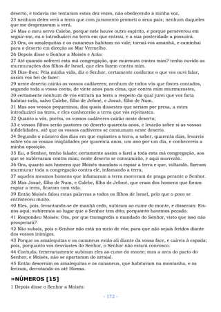 deserto, e todavia me tentaram estas dez vezes, não obedecendo à minha voz,
23 nenhum deles verá a terra que com juramento prometi o seus pais; nenhum daqueles
que me desprezaram a verá.
24 Mas o meu servo Calebe, porque nele houve outro espírito, e porque perseverou em
seguir-me, eu o introduzirei na terra em que entrou, e a sua posteridade a possuirá.
25 Ora, os amalequitas e os cananeus habitam no vale; tornai-vos amanhã, e caminhai
para o deserto em direção ao Mar Vermelho.
26 Depois disse o Senhor a Moisés e Arão:
27 Até quando sofrerei esta má congregação, que murmura contra mim? tenho ouvido as
murmurações dos filhos de Israel, que eles fazem contra mim.
28 Dize-lhes: Pela minha vida, diz o Senhor, certamente conforme o que vos ouvi falar,
assim vos hei de fazer:
29 neste deserto cairão os vossos cadáveres; nenhum de todos vós que fostes contados,
segundo toda a vossa conta, de vinte anos para cima, que contra mim murmurastes,
30 certamente nenhum de vós entrará na terra a respeito da qual jurei que vos faria
habitar nela, salvo Calebe, filho de Jefoné, e Josué, filho de Num.
31 Mas aos vossos pequeninos, dos quais dissestes que seriam por presa, a estes
introduzirei na terra, e eles conhecerão a terra que vós rejeitastes.
32 Quanto a vós, porém, os vossos cadáveres cairão neste deserto;
33 e vossos filhos serão pastores no deserto quarenta anos, e levarão sobre si as vossas
infidelidades, até que os vossos cadáveres se consumam neste deserto.
34 Segundo o número dos dias em que espiastes a terra, a saber, quarenta dias, levareis
sobre vós as vossas iniqüidades por quarenta anos, um ano por um dia, e conhecereis a
minha oposição.
35 Eu, o Senhor, tenho falado; certamente assim o farei a toda esta má congregação, aos
que se sublevaram contra mim; neste deserto se consumirão, e aqui morrerão.
36 Ora, quanto aos homens que Moisés mandara a espiar a terra e que, voltando, fizeram
murmurar toda a congregação contra ele, infamando a terra,
37 aqueles mesmos homens que infamaram a terra morreram de praga perante o Senhor.
38 Mas Josué, filho de Num, e Calebe, filho de Jefoné, que eram dos homens que foram
espiar a terra, ficaram com vida.
39 Então Moisés falou estas palavras a todos os filhos de Israel, pelo que o povo se
entristeceu muito.
40 Eles, pois, levantando-se de manhã cedo, subiram ao cume do monte, e disseram: Eis-
nos aqui; subiremos ao lugar que o Senhor tem dito; porquanto havemos pecado.
41 Respondeu Moisés: Ora, por que transgredis o mandado do Senhor, visto que isso não
prosperará?
42 Não subais, pois o Senhor não está no meio de vós; para que não sejais feridos diante
dos vossos inimigos.
43 Porque os amalequitas e os cananeus estão ali diante da vossa face, e caireis à espada;
pois, porquanto vos desviastes do Senhor, o Senhor não estará convosco.
44 Contudo, temerariamente subiram eles ao cume do monte; mas a arca do pacto do
Senhor, e Moisés, não se apartaram do arraial.
45 Então desceram os amalequitas e os cananeus, que habitavam na montanha, e os
feriram, derrotando-os até Horma.
»NÚMEROS [15]
1 Depois disse o Senhor a Moisés:
- 172 -
 