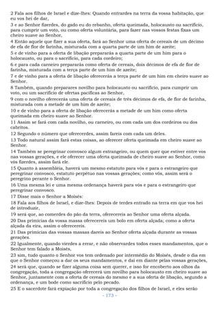 2 Fala aos filhos de Israel e díze-lhes: Quando entrardes na terra da vossa habitação, que
eu vos hei de dar,
3 e ao Senhor fizerdes, do gado eu do rebanho, oferta queimada, holocausto ou sacrifício,
para cumprir um voto, ou como oferta voluntária, para fazer nas vossos festas fixas um
cheiro suave ao Senhor,
4 Então aquele que fizer a sua oferta, fará ao Senhor uma oferta de cereais de um décimo
de efa de flor de farinha, misturada com a quarta parte de um him de azeite;
5 e de vinho para a oferta de libação prepararás a quarta parte de um him para o
holocausto, ou para o sacrifício, para cada cordeiro;
6 e para cada carneiro prepararás como oferta de cereais, dois décimos de efa de flor de
farinha, misturada com a terça parte de um him de azeite;
7 e de vinho para a oferta de libação oferecerás a terça parte de um him em cheiro suave ao
Senhor.
8 Também, quando preparares novilho para holocausto ou sacrifício, para cumprir um
voto, ou um sacrifício de ofertas pacíficas ao Senhor,
9 com o novilho oferecerás uma oferta de cereais de três décimos de efa, de flor de farinha,
misturada com a metade de um him de azeite;
10 e de vinho para a oferta de libação oferecerás a metade de um him como oferta
queimada em cheiro suave ao Senhor.
11 Assim se fará com cada novilho, ou carneiro, ou com cada um dos cordeiros ou dos
cabritos.
12 Segundo o número que oferecerdes, assim fareis com cada um deles.
13 Todo natural assim fará estas coisas, ao oferecer oferta queimada em cheiro suave ao
Senhor.
14 Também se peregrinar convosco algum estrangeiro, ou quem quer que estiver entre vos
nas vossas gerações, e ele oferecer uma oferta queimada de cheiro suave ao Senhor, como
vós fizerdes, assim fará ele.
15 Quanto à assembléia, haverá um mesmo estatuto para vós e para o estrangeiro que
peregrinar convosco, estatuto perpétuo nas vossas gerações; como vós, assim será o
peregrino perante o Senhor.
16 Uma mesma lei e uma mesma ordenança haverá para vós e para o estrangeiro que
peregrinar convosco.
17 Disse mais o Senhor a Moisés:
18 Fala aos filhos de Israel, e dize-lhes: Depois de terdes entrado na terra em que vos hei
de introduzir,
19 será que, ao comerdes do pão da terra, oferecereis ao Senhor uma oferta alçada.
20 Das primícias da vossa massa oferecereis um bolo em oferta alçada; como a oferta
alçada da eira, assim o oferecereis.
21 Das primícias das vossas massas dareis ao Senhor oferta alçada durante as vossas
gerações.
22 Igualmente, quando vierdes a errar, e não observardes todos esses mandamentos, que o
Senhor tem falado a Moisés,
23 sim, tudo quanto o Senhor vos tem ordenado por intermédio do Moisés, desde o dia em
que o Senhor começou a dar os seus mandamentos, e daí em diante pelas vossas gerações,
24 será que, quando se fizer alguma coisa sem querer, e isso for encoberto aos olhos da
congregação, toda a congregação oferecerá um novilho para holocausto em cheiro suave ao
Senhor, juntamente com a oferta de cereais do mesmo e a sua oferta de libação, segundo a
ordenança, e um bode como sacrifício pelo pecado.
25 E o sacerdote fará expiação por toda a congregação dos filhos de Israel, e eles serão
- 173 -
 