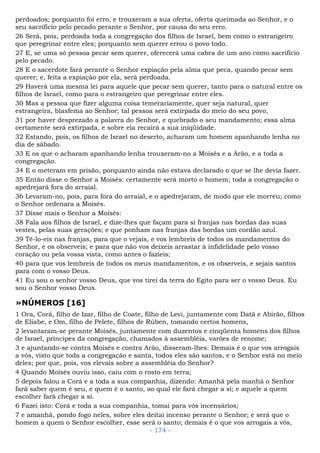 perdoados; porquanto foi erro, e trouxeram a sua oferta, oferta queimada ao Senhor, e o
seu sacrifício pelo pecado perante o Senhor, por causa do seu erro.
26 Será, pois, perdoada toda a congregação dos filhos de Israel, bem como o estrangeiro
que peregrinar entre eles; porquanto sem querer errou o povo todo.
27 E, se uma só pessoa pecar sem querer, oferecerá uma cabra de um ano como sacrifício
pelo pecado.
28 E o sacerdote fará perante o Senhor expiação pela alma que peca, quando pecar sem
querer; e, feita a expiação por ela, será perdoada.
29 Haverá uma mesma lei para aquele que pecar sem querer, tanto para o natural entre os
filhos de Israel, como para o estrangeiro que peregrinar entre eles.
30 Mas a pessoa que fizer alguma coisa temerariamente, quer seja natural, quer
estrangeira, blasfema ao Senhor; tal pessoa será extirpada do meio do seu povo,
31 por haver desprezado a palavra do Senhor, e quebrado o seu mandamento; essa alma
certamente será extirpada, e sobre ela recairá a sua iniqüidade.
32 Estando, pois, os filhos de Israel no deserto, acharam um homem apanhando lenha no
dia de sábado.
33 E os que o acharam apanhando lenha trouxeram-no a Moisés e a Arão, e a toda a
congregação.
34 E o meteram em prisão, porquanto ainda não estava declarado o que se lhe devia fazer.
35 Então disse o Senhor a Moisés: certamente será morto o homem; toda a congregação o
apedrejará fora do arraial.
36 Levaram-no, pois, para fora do arraial, e o apedrejaram, de modo que ele morreu; como
o Senhor ordenara a Moisés.
37 Disse mais o Senhor a Moisés:
38 Fala aos filhos de Israel, e dize-lhes que façam para si franjas nas bordas das suas
vestes, pelas suas gerações; e que ponham nas franjas das bordas um cordão azul.
39 Tê-lo-eis nas franjas, para que o vejais, e vos lembreis de todos os mandamentos do
Senhor, e os observeis; e para que não vos deixeis arrastar à infidelidade pelo vosso
coração ou pela vossa vista, como antes o fazíeis;
40 para que vos lembreis de todos os meus mandamentos, e os observeis, e sejais santos
para com o vosso Deus.
41 Eu sou o senhor vosso Deus, que vos tirei da terra do Egito para ser o vosso Deus. Eu
sou o Senhor vosso Deus.
»NÚMEROS [16]
1 Ora, Corá, filho de Izar, filho de Coate, filho de Levi, juntamente com Datã e Abirão, filhos
de Eliabe, e Om, filho de Pelete, filhos de Rúben, tomando certos homens,
2 levantaram-se perante Moisés, juntamente com duzentos e cinqüenta homens dos filhos
de Israel, príncipes da congregação, chamados à assembléia, varões de renome;
3 e ajuntando-se contra Moisés e contra Arão, disseram-lhes: Demais é o que vos arrogais
a vós, visto que toda a congregação e santa, todos eles são santos, e o Senhor está no meio
deles; por que, pois, vos elevais sobre a assembléia do Senhor?
4 Quando Moisés ouviu isso, caiu com o rosto em terra;
5 depois falou a Corá e a toda a sua companhia, dizendo: Amanhã pela manhã o Senhor
fará saber quem é seu, e quem é o santo, ao qual ele fará chegar a si; e aquele a quem
escolher fará chegar a si.
6 Fazei isto: Corá e toda a sua companhia, tomai para vós incensários;
7 e amanhã, pondo fogo neles, sobre eles deitai incenso perante o Senhor; e será que o
homem a quem o Senhor escolher, esse será o santo; demais é o que vos arrogais a vós,
- 174 -
 